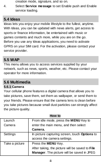  8 creation mode, signature, and so on. 4. Select Service message to set Enable push and Enable service loading. 5.4 Ideas Ideas lets you enjoy your mobile lifestyle to the fullest, anytime. With Ideas, you can be updated with news alerts, get access to sports or finance information, be entertained with music or games contents and much more, while you are on the go. Before you use any Ideas applications, you need to activate GPRS on your SIM card. For the activation, please contact your service provider. 5.5 WAP This menu allows you to access services supplied by your network, such as news, sports, weather, etc. Please contact your operator for more information. 5.6 Multimedia 5.6.1 Camera Your cellular phone features a digital camera that allows you to take pictures, save them, set them as wallpaper, or send them to your friends. Please ensure that the camera lens is clean before you take pictures because small dust particles can strongly affect the picture quality. How to Launch Camera  From idle mode, press the MENU Key to enter the main menu, and then select Camera. Settings  In picture capturing screen, touch Options to access the camera settings. Take a picture Press the MENU Key. After taking, the picture will be saved to File Manager. The picture will be saved in JPEG 