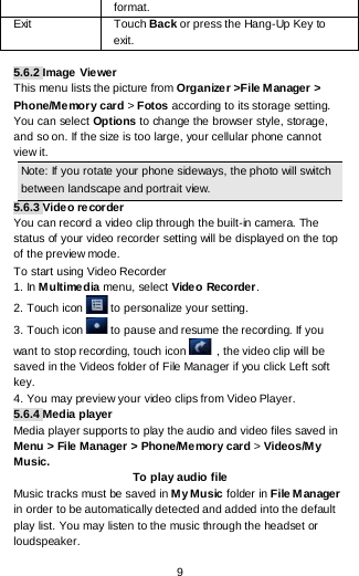  9 format. Exit  Touch Back or press the Hang-Up Key to exit.   5.6.2 Image Vie wer This menu lists the picture from Organizer &gt;File Manager &gt; Phone/Memory card &gt; Fotos according to its storage setting. You can select Options to change the browser style, storage, and so on. If the size is too large, your cellular phone cannot view it. Note: If you rotate your phone sideways, the photo will switch between landscape and portrait view. 5.6.3 Video recorder You can record a video clip through the built-in camera. The status of your video recorder setting will be displayed on the top of the preview mode. To start using Video Recorder 1. In Multimedia menu, select Video Recorder.  2. Touch icon  to personalize your setting. 3. Touch icon  to pause and resume the recording. If you want to stop recording, touch icon  , the video clip will be saved in the Videos folder of File Manager if you click Left soft key.  4. You may preview your video clips from Video Player. 5.6.4 Media player Media player supports to play the audio and video files saved in Menu &gt; File Manager &gt; Phone/Memory card &gt; Videos/My Music. To play audio file Music tracks must be saved in M y Music folder in File Manager in order to be automatically detected and added into the default play list. You may listen to the music through the headset or loudspeaker.  