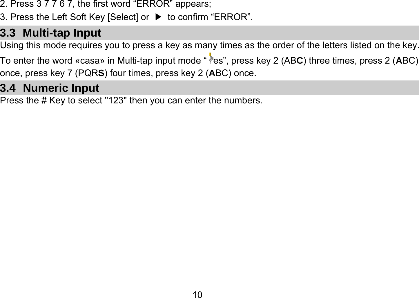   102. Press 3 7 7 6 7, the first word “ERROR” appears; 3. Press the Left Soft Key [Select] or  ▶  to confirm “ERROR”. 3.3 Multi-tap Input Using this mode requires you to press a key as many times as the order of the letters listed on the key. To enter the word «casa» in Multi-tap input mode “ es”, press key 2 (ABC) three times, press 2 (ABC) once, press key 7 (PQRS) four times, press key 2 (ABC) once. 3.4 Numeric Input Press the # Key to select &quot;123&quot; then you can enter the numbers.   