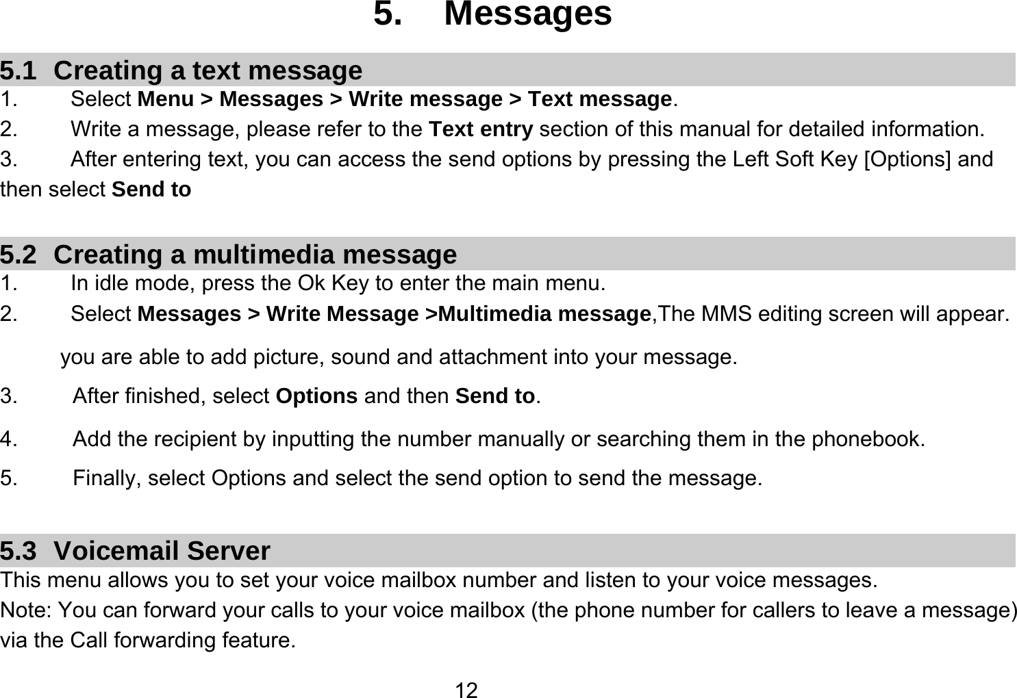   125. Messages 5.1  Creating a text message 1.   Select Menu &gt; Messages &gt; Write message &gt; Text message. 2.    Write a message, please refer to the Text entry section of this manual for detailed information. 3.  After entering text, you can access the send options by pressing the Left Soft Key [Options] and then select Send to  5.2 Creating a multimedia message 1.  In idle mode, press the Ok Key to enter the main menu. 2.   Select Messages &gt; Write Message &gt;Multimedia message,The MMS editing screen will appear. you are able to add picture, sound and attachment into your message.   3.     After finished, select Options and then Send to. 4.     Add the recipient by inputting the number manually or searching them in the phonebook. 5.     Finally, select Options and select the send option to send the message.  5.3 Voicemail Server This menu allows you to set your voice mailbox number and listen to your voice messages. Note: You can forward your calls to your voice mailbox (the phone number for callers to leave a message) via the Call forwarding feature. 