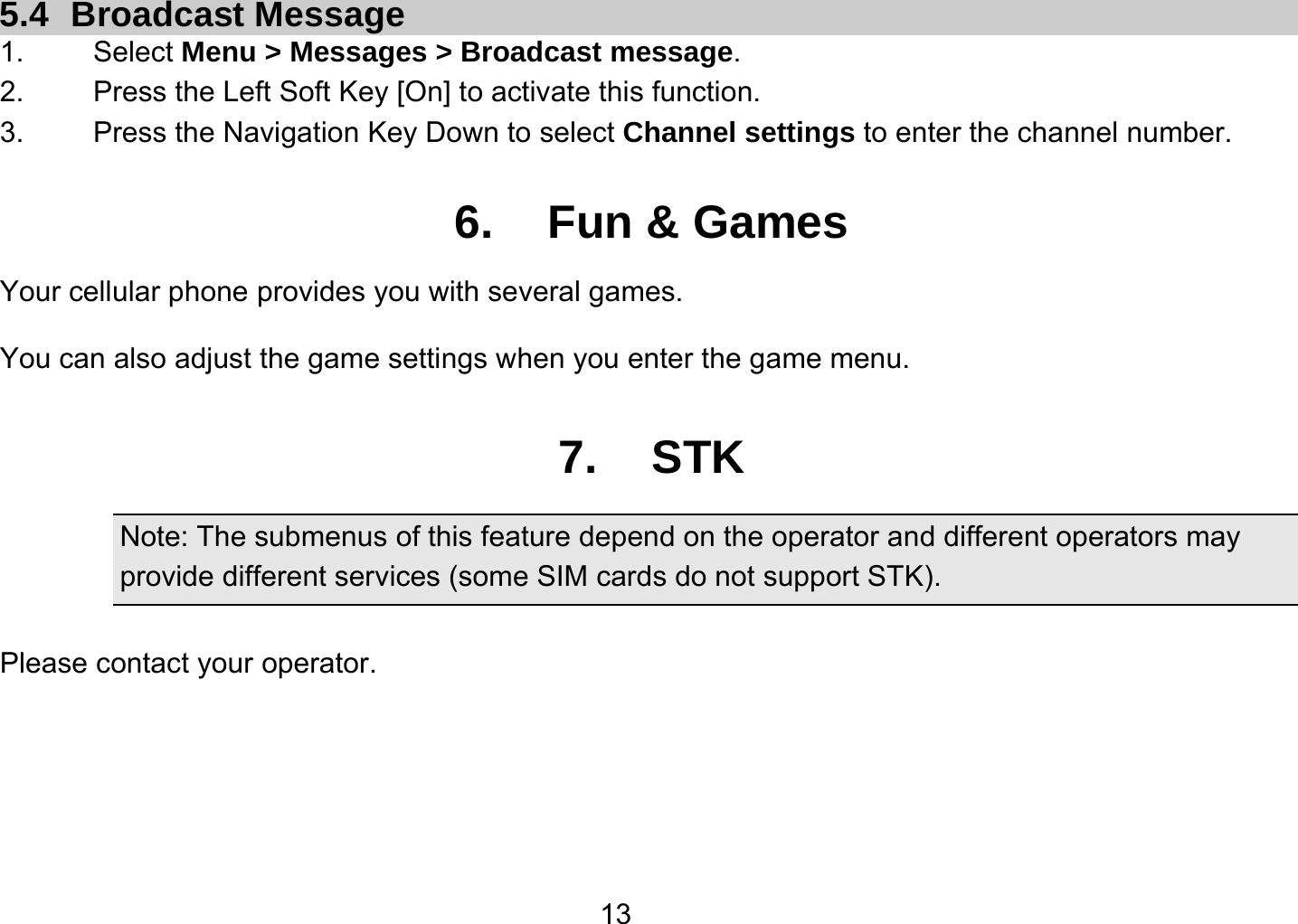   135.4 Broadcast Message 1.   Select Menu &gt; Messages &gt; Broadcast message. 2.  Press the Left Soft Key [On] to activate this function. 3.  Press the Navigation Key Down to select Channel settings to enter the channel number.  6. Fun &amp; Games Your cellular phone provides you with several games. You can also adjust the game settings when you enter the game menu.    7. STK Note: The submenus of this feature depend on the operator and different operators may provide different services (some SIM cards do not support STK).  Please contact your operator.   