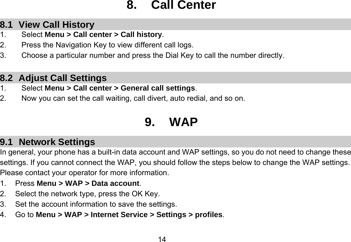   148. Call Center 8.1 View Call History 1.    Select Menu &gt; Call center &gt; Call history. 2.        Press the Navigation Key to view different call logs. 3.    Choose a particular number and press the Dial Key to call the number directly.  8.2  Adjust Call Settings 1.    Select Menu &gt; Call center &gt; General call settings. 2.        Now you can set the call waiting, call divert, auto redial, and so on.  9. WAP 9.1 Network Settings In general, your phone has a built-in data account and WAP settings, so you do not need to change these settings. If you cannot connect the WAP, you should follow the steps below to change the WAP settings. Please contact your operator for more information. 1. Press Menu &gt; WAP &gt; Data account. 2.  Select the network type, press the OK Key. 3.  Set the account information to save the settings. 4. Go to Menu &gt; WAP &gt; Internet Service &gt; Settings &gt; profiles. 