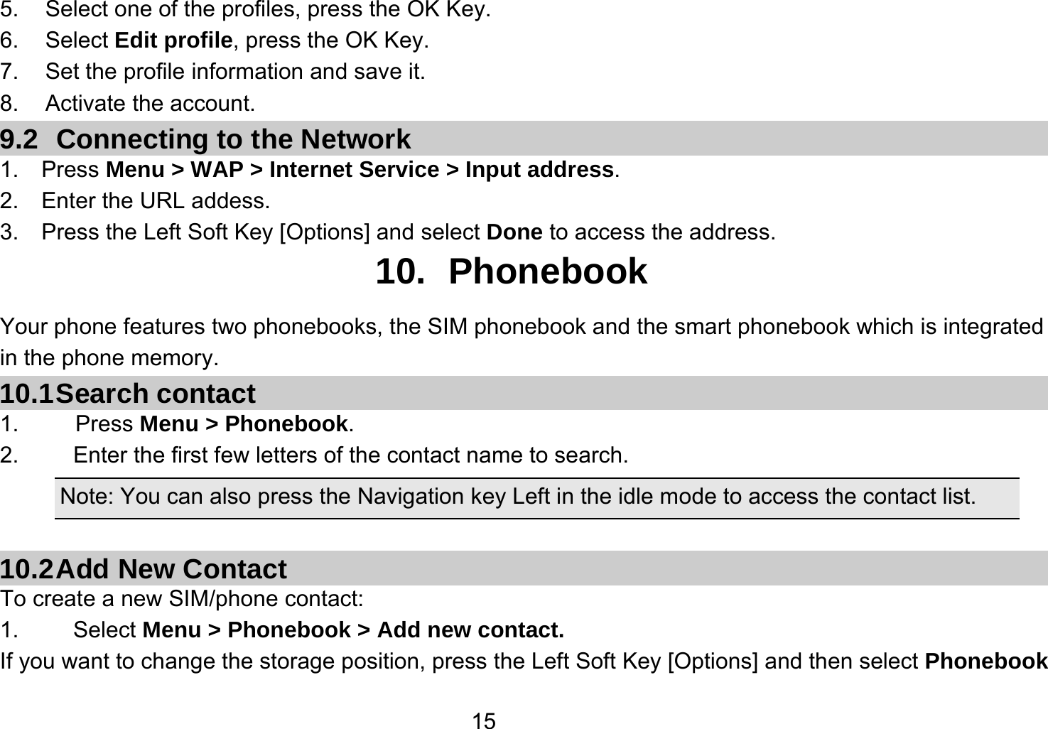   155.  Select one of the profiles, press the OK Key. 6. Select Edit profile, press the OK Key. 7.  Set the profile information and save it. 8. Activate the account. 9.2  Connecting to the Network 1.  Press Menu &gt; WAP &gt; Internet Service &gt; Input address. 2.  Enter the URL addess. 3.    Press the Left Soft Key [Options] and select Done to access the address. 10. Phonebook Your phone features two phonebooks, the SIM phonebook and the smart phonebook which is integrated in the phone memory. 10.1 Search  contact 1.     Press Menu &gt; Phonebook. 2.  Enter the first few letters of the contact name to search. Note: You can also press the Navigation key Left in the idle mode to access the contact list.  10.2 Add  New  Contact To create a new SIM/phone contact: 1.   Select Menu &gt; Phonebook &gt; Add new contact. If you want to change the storage position, press the Left Soft Key [Options] and then select Phonebook 