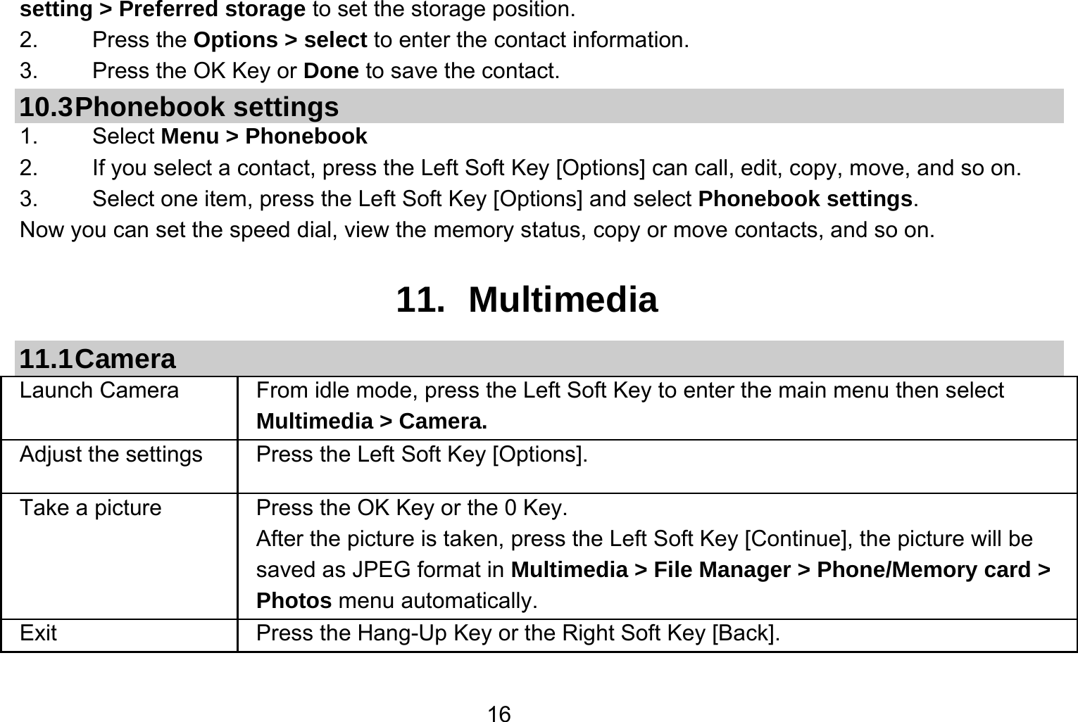   16setting &gt; Preferred storage to set the storage position. 2.   Press the Options &gt; select to enter the contact information. 3.    Press the OK Key or Done to save the contact. 10.3 Phonebook  settings 1.   Select Menu &gt; Phonebook 2.  If you select a contact, press the Left Soft Key [Options] can call, edit, copy, move, and so on. 3.  Select one item, press the Left Soft Key [Options] and select Phonebook settings. Now you can set the speed dial, view the memory status, copy or move contacts, and so on.  11. Multimedia 11.1 Camera Launch Camera   From idle mode, press the Left Soft Key to enter the main menu then select Multimedia &gt; Camera. Adjust the settings  Press the Left Soft Key [Options]. Take a picture Press the OK Key or the 0 Key. After the picture is taken, press the Left Soft Key [Continue], the picture will be saved as JPEG format in Multimedia &gt; File Manager &gt; Phone/Memory card &gt; Photos menu automatically.   Exit   Press the Hang-Up Key or the Right Soft Key [Back].  