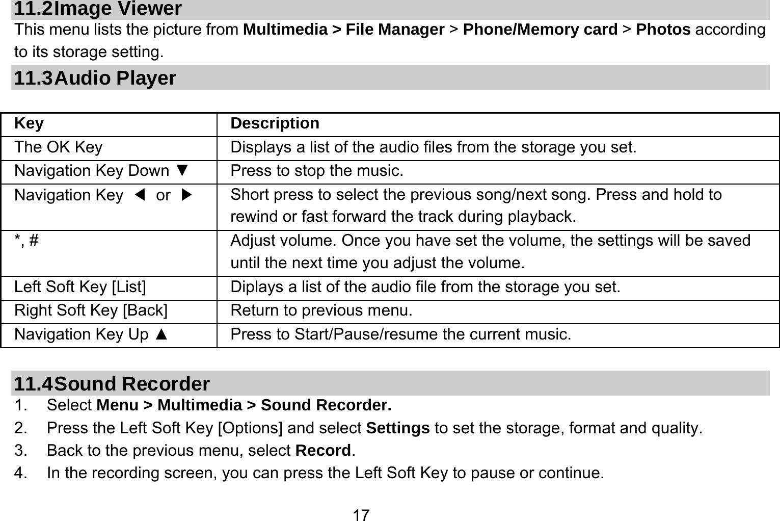   1711.2 Image  Viewer This menu lists the picture from Multimedia &gt; File Manager &gt; Phone/Memory card &gt; Photos according to its storage setting.   11.3 Audio  Player  Key Description The OK Key    Displays a list of the audio files from the storage you set. Navigation Key Down ▼  Press to stop the music. Navigation Key  ◀ or ▶   Short press to select the previous song/next song. Press and hold to   rewind or fast forward the track during playback. *, #  Adjust volume. Once you have set the volume, the settings will be saved until the next time you adjust the volume. Left Soft Key [List] Diplays a list of the audio file from the storage you set. Right Soft Key [Back] Return to previous menu. Navigation Key Up ▲  Press to Start/Pause/resume the current music.  11.4 Sound  Recorder 1. Select Menu &gt; Multimedia &gt; Sound Recorder. 2.  Press the Left Soft Key [Options] and select Settings to set the storage, format and quality. 3.  Back to the previous menu, select Record. 4.  In the recording screen, you can press the Left Soft Key to pause or continue. 