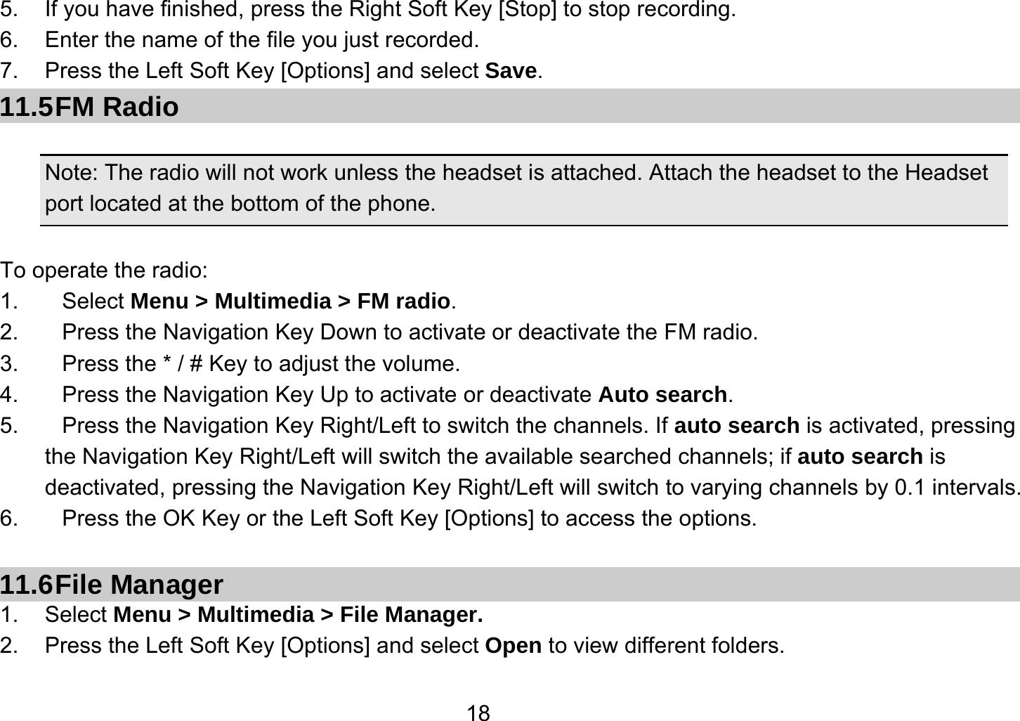   185.  If you have finished, press the Right Soft Key [Stop] to stop recording. 6.  Enter the name of the file you just recorded. 7.  Press the Left Soft Key [Options] and select Save. 11.5 FM  Radio  Note: The radio will not work unless the headset is attached. Attach the headset to the Headset port located at the bottom of the phone.  To operate the radio: 1. Select Menu &gt; Multimedia &gt; FM radio. 2.  Press the Navigation Key Down to activate or deactivate the FM radio. 3.  Press the * / # Key to adjust the volume. 4.  Press the Navigation Key Up to activate or deactivate Auto search. 5.  Press the Navigation Key Right/Left to switch the channels. If auto search is activated, pressing     the Navigation Key Right/Left will switch the available searched channels; if auto search is deactivated, pressing the Navigation Key Right/Left will switch to varying channels by 0.1 intervals. 6.  Press the OK Key or the Left Soft Key [Options] to access the options.  11.6 File  Manager 1. Select Menu &gt; Multimedia &gt; File Manager. 2.  Press the Left Soft Key [Options] and select Open to view different folders. 