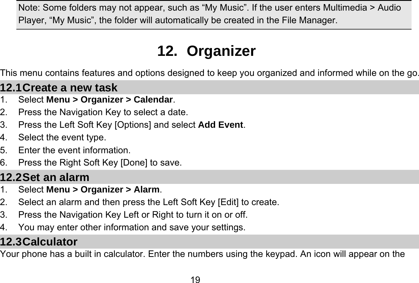   19 Note: Some folders may not appear, such as “My Music”. If the user enters Multimedia &gt; Audio Player, “My Music”, the folder will automatically be created in the File Manager.  12. Organizer This menu contains features and options designed to keep you organized and informed while on the go. 12.1 Create a new task 1. Select Menu &gt; Organizer &gt; Calendar. 2.  Press the Navigation Key to select a date. 3.  Press the Left Soft Key [Options] and select Add Event. 4.  Select the event type. 5.  Enter the event information. 6.  Press the Right Soft Key [Done] to save. 12.2 Set an alarm 1. Select Menu &gt; Organizer &gt; Alarm. 2.  Select an alarm and then press the Left Soft Key [Edit] to create. 3.  Press the Navigation Key Left or Right to turn it on or off. 4.  You may enter other information and save your settings. 12.3 Calculator Your phone has a built in calculator. Enter the numbers using the keypad. An icon will appear on the 