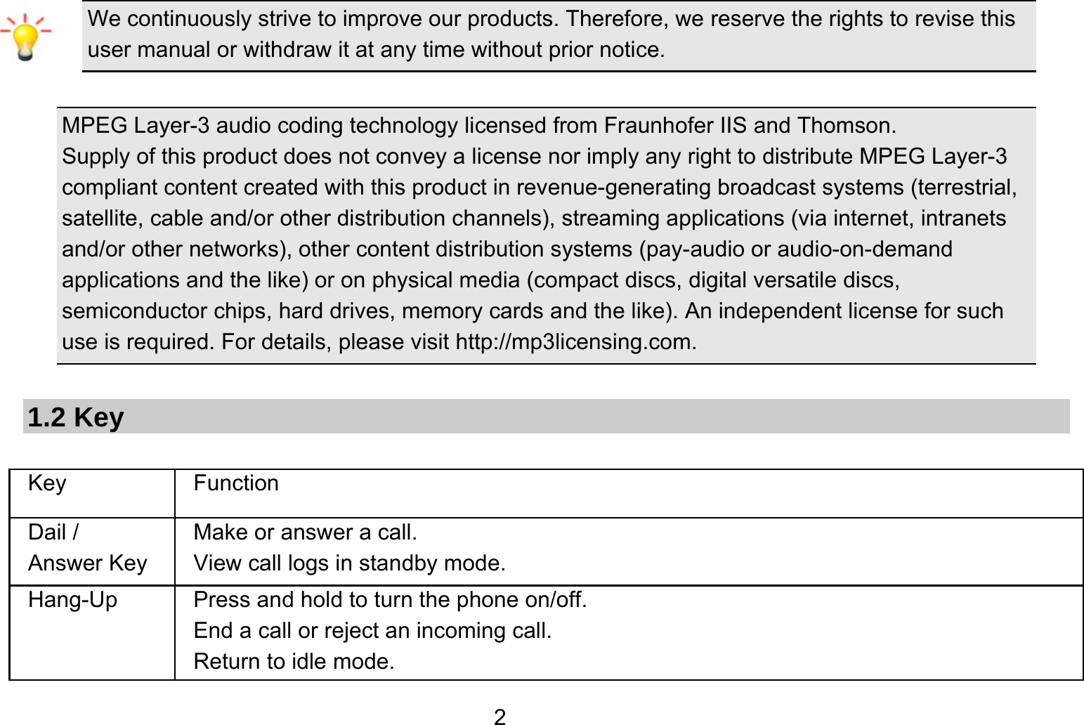   2We continuously strive to improve our products. Therefore, we reserve the rights to revise this user manual or withdraw it at any time without prior notice.    MPEG Layer-3 audio coding technology licensed from Fraunhofer IIS and Thomson. Supply of this product does not convey a license nor imply any right to distribute MPEG Layer-3 compliant content created with this product in revenue-generating broadcast systems (terrestrial, satellite, cable and/or other distribution channels), streaming applications (via internet, intranets and/or other networks), other content distribution systems (pay-audio or audio-on-demand applications and the like) or on physical media (compact discs, digital versatile discs, semiconductor chips, hard drives, memory cards and the like). An independent license for such use is required. For details, please visit http://mp3licensing.com.  1.2 Key  Key Function  Dail / Answer Key Make or answer a call. View call logs in standby mode. Hang-Up  Press and hold to turn the phone on/off. End a call or reject an incoming call. Return to idle mode. 