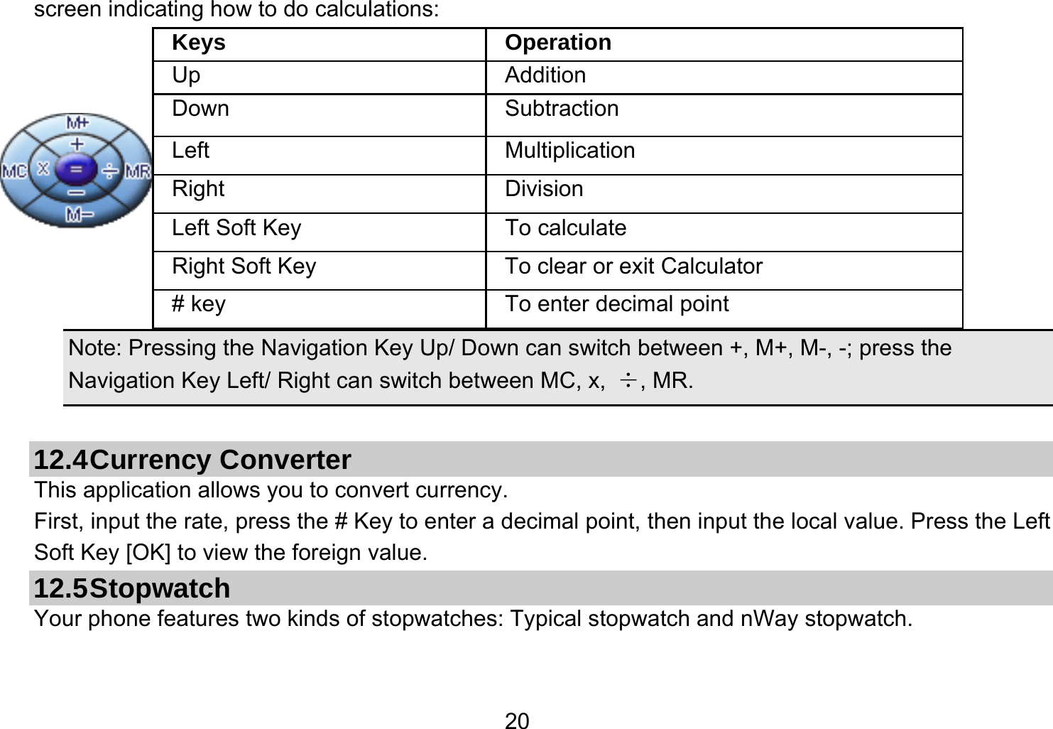   20screen indicating how to do calculations:    Note: Pressing the Navigation Key Up/ Down can switch between +, M+, M-, -; press the Navigation Key Left/ Right can switch between MC, x,  ÷, MR.  12.4 Currency  Converter This application allows you to convert currency. First, input the rate, press the # Key to enter a decimal point, then input the local value. Press the Left Soft Key [OK] to view the foreign value.   12.5 Stopwatch Your phone features two kinds of stopwatches: Typical stopwatch and nWay stopwatch. Keys Operation Up Addition Down Subtraction Left Multiplication Right Division Left Soft Key  To calculate Right Soft Key  To clear or exit Calculator # key  To enter decimal point 