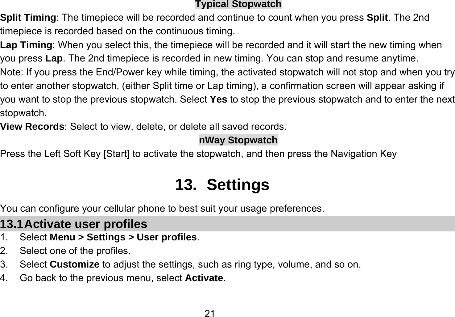   21Typical Stopwatch Split Timing: The timepiece will be recorded and continue to count when you press Split. The 2nd timepiece is recorded based on the continuous timing. Lap Timing: When you select this, the timepiece will be recorded and it will start the new timing when you press Lap. The 2nd timepiece is recorded in new timing. You can stop and resume anytime. Note: If you press the End/Power key while timing, the activated stopwatch will not stop and when you try to enter another stopwatch, (either Split time or Lap timing), a confirmation screen will appear asking if you want to stop the previous stopwatch. Select Yes to stop the previous stopwatch and to enter the next stopwatch. View Records: Select to view, delete, or delete all saved records. nWay Stopwatch Press the Left Soft Key [Start] to activate the stopwatch, and then press the Navigation Key  13. Settings You can configure your cellular phone to best suit your usage preferences. 13.1 Activate  user  profiles 1. Select Menu &gt; Settings &gt; User profiles. 2.  Select one of the profiles. 3. Select Customize to adjust the settings, such as ring type, volume, and so on. 4.  Go back to the previous menu, select Activate.  