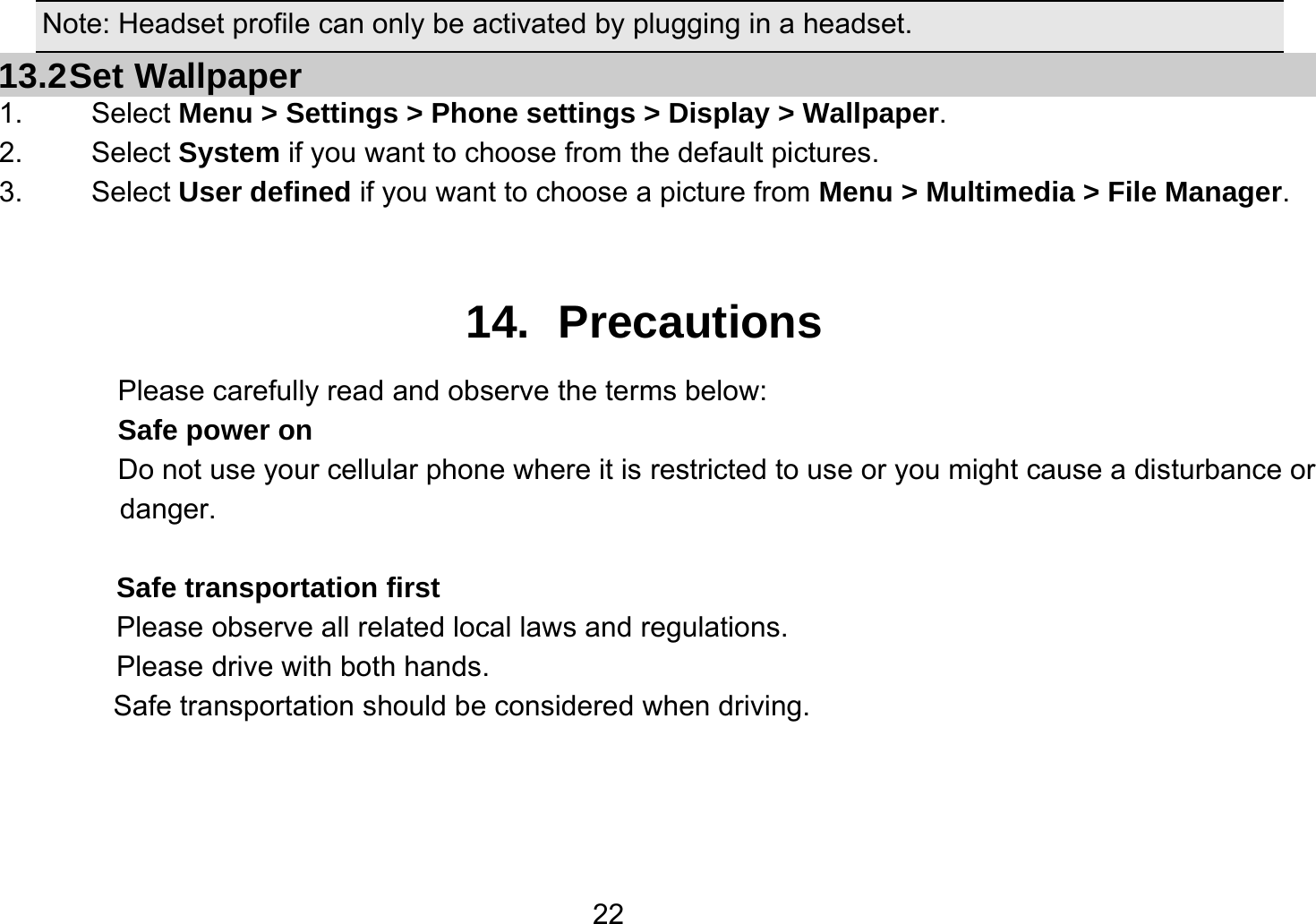   22Note: Headset profile can only be activated by plugging in a headset. 13.2 Set  Wallpaper 1.   Select Menu &gt; Settings &gt; Phone settings &gt; Display &gt; Wallpaper. 2.   Select System if you want to choose from the default pictures. 3.   Select User defined if you want to choose a picture from Menu &gt; Multimedia &gt; File Manager.  14. Precautions Please carefully read and observe the terms below: Safe power on Do not use your cellular phone where it is restricted to use or you might cause a disturbance or               danger.  Safe transportation first Please observe all related local laws and regulations. Please drive with both hands.   Safe transportation should be considered when driving.    