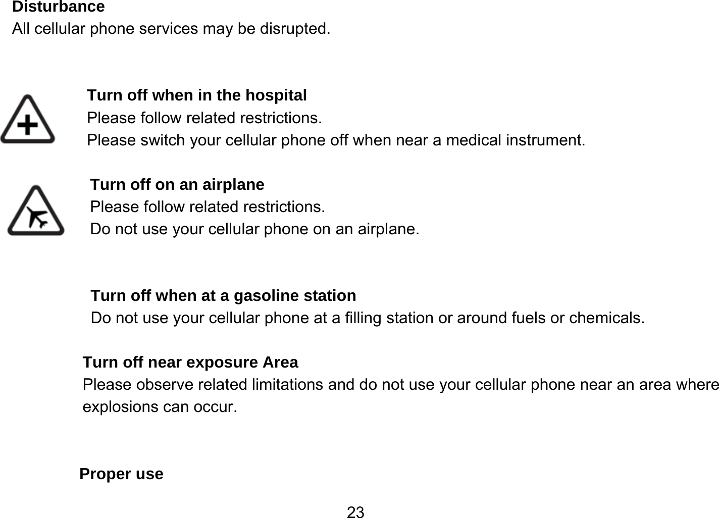   23Disturbance All cellular phone services may be disrupted.    Turn off when in the hospital    Please follow related restrictions. Please switch your cellular phone off when near a medical instrument.  Turn off on an airplane Please follow related restrictions. Do not use your cellular phone on an airplane.   Turn off when at a gasoline station Do not use your cellular phone at a filling station or around fuels or chemicals.  Turn off near exposure Area Please observe related limitations and do not use your cellular phone near an area where explosions can occur.   Proper use 