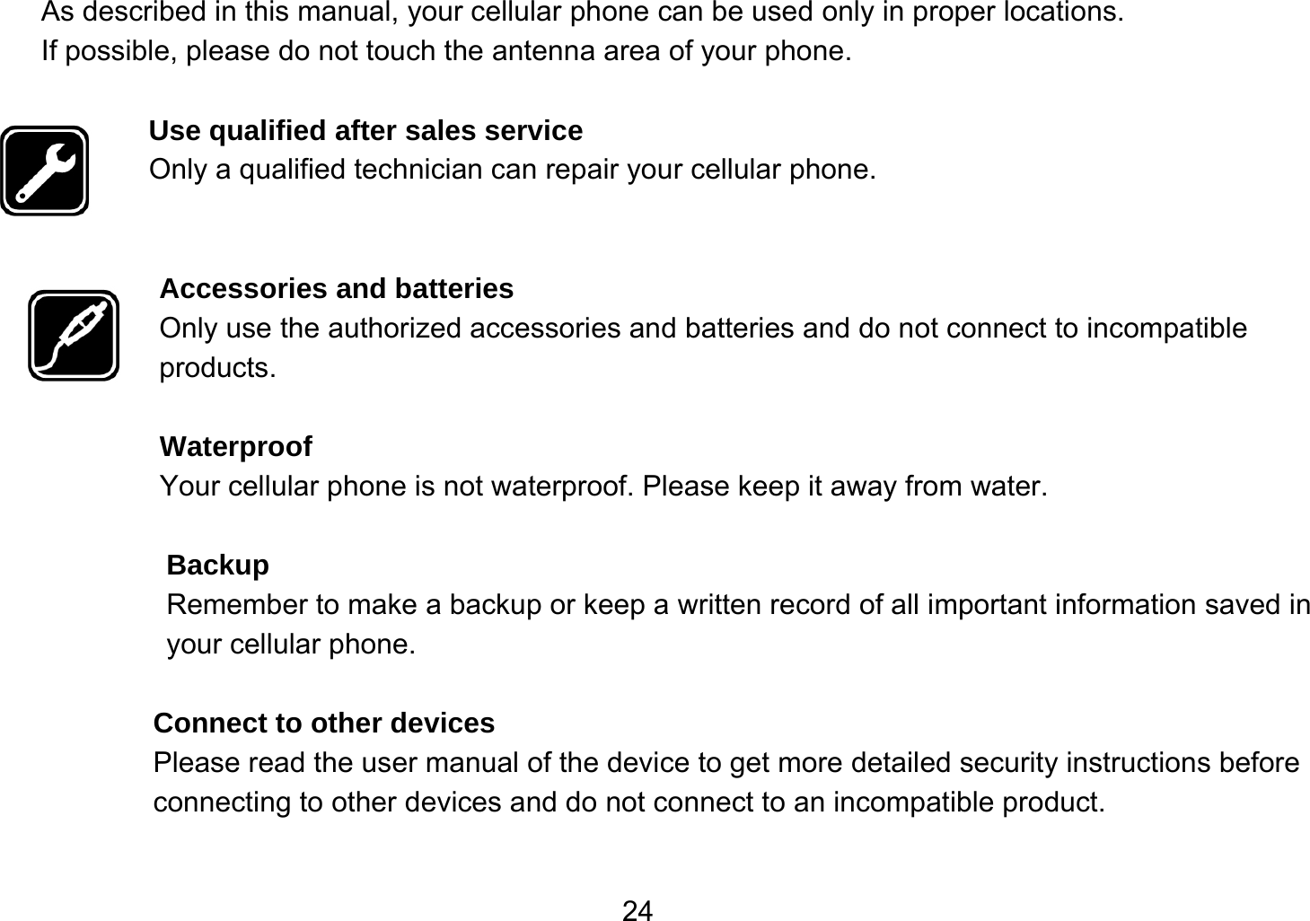   24As described in this manual, your cellular phone can be used only in proper locations. If possible, please do not touch the antenna area of your phone.  Use qualified after sales service Only a qualified technician can repair your cellular phone.   Accessories and batteries Only use the authorized accessories and batteries and do not connect to incompatible products.  Waterproof Your cellular phone is not waterproof. Please keep it away from water.  Backup Remember to make a backup or keep a written record of all important information saved in your cellular phone.  Connect to other devices Please read the user manual of the device to get more detailed security instructions before connecting to other devices and do not connect to an incompatible product.  