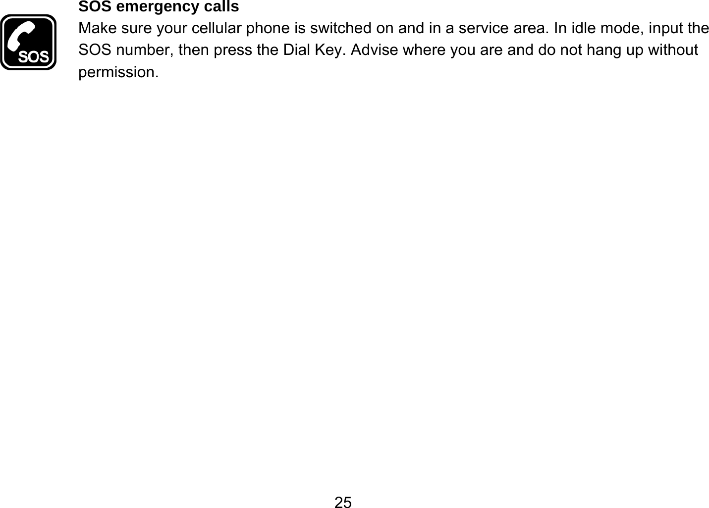   25SOS emergency calls Make sure your cellular phone is switched on and in a service area. In idle mode, input the SOS number, then press the Dial Key. Advise where you are and do not hang up without permission. 