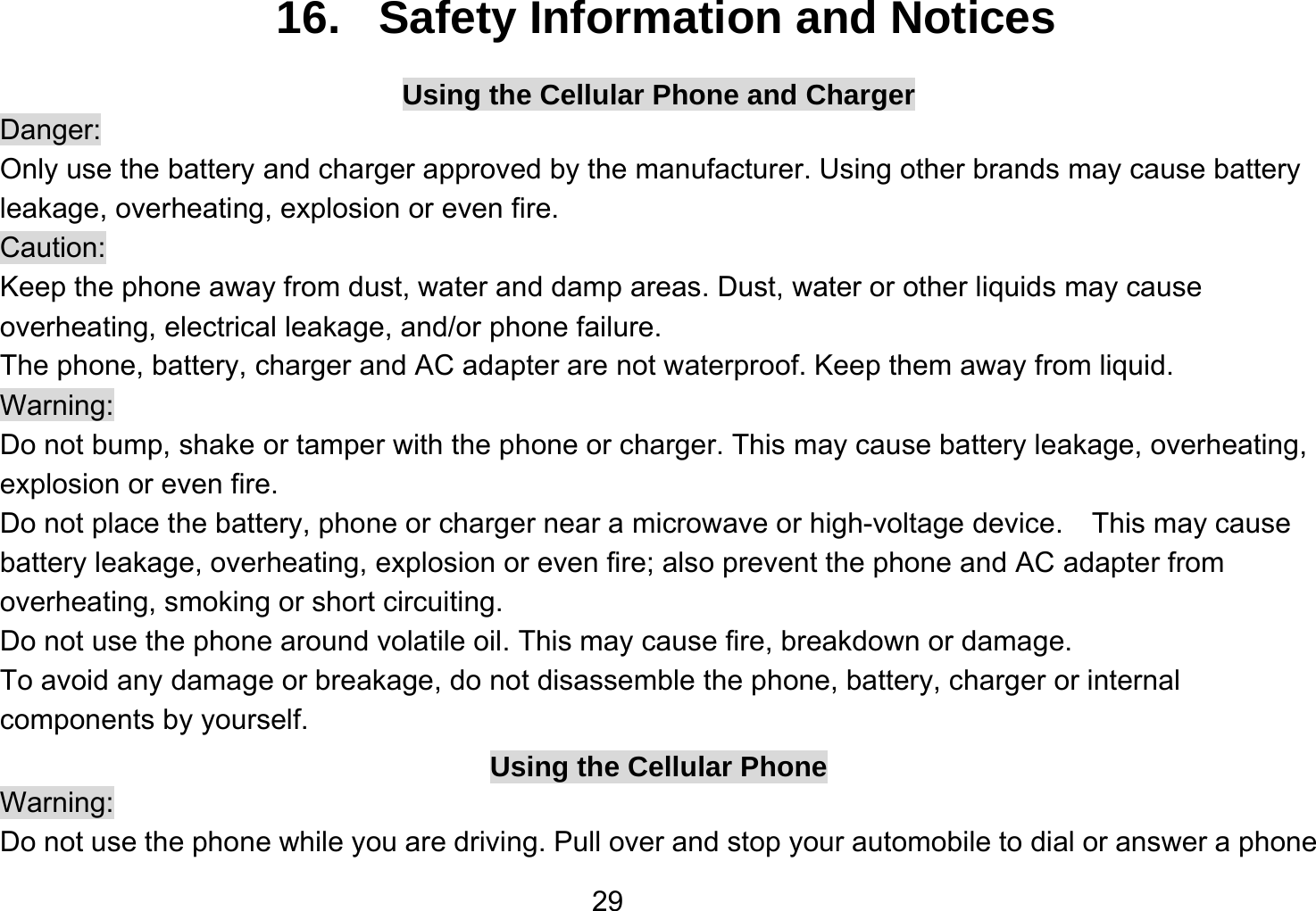   2916.   Safety Information and Notices Using the Cellular Phone and Charger Danger: Only use the battery and charger approved by the manufacturer. Using other brands may cause battery leakage, overheating, explosion or even fire. Caution: Keep the phone away from dust, water and damp areas. Dust, water or other liquids may cause overheating, electrical leakage, and/or phone failure.   The phone, battery, charger and AC adapter are not waterproof. Keep them away from liquid. Warning: Do not bump, shake or tamper with the phone or charger. This may cause battery leakage, overheating, explosion or even fire. Do not place the battery, phone or charger near a microwave or high-voltage device.    This may cause battery leakage, overheating, explosion or even fire; also prevent the phone and AC adapter from overheating, smoking or short circuiting. Do not use the phone around volatile oil. This may cause fire, breakdown or damage. To avoid any damage or breakage, do not disassemble the phone, battery, charger or internal components by yourself. Using the Cellular Phone Warning: Do not use the phone while you are driving. Pull over and stop your automobile to dial or answer a phone 