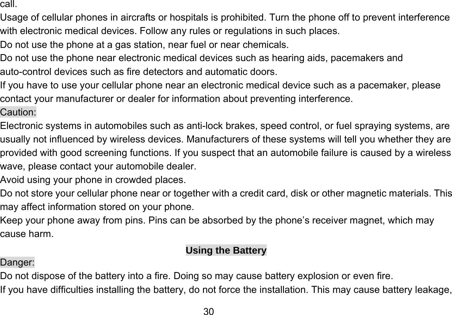   30call. Usage of cellular phones in aircrafts or hospitals is prohibited. Turn the phone off to prevent interference with electronic medical devices. Follow any rules or regulations in such places. Do not use the phone at a gas station, near fuel or near chemicals. Do not use the phone near electronic medical devices such as hearing aids, pacemakers and auto-control devices such as fire detectors and automatic doors.   If you have to use your cellular phone near an electronic medical device such as a pacemaker, please contact your manufacturer or dealer for information about preventing interference. Caution: Electronic systems in automobiles such as anti-lock brakes, speed control, or fuel spraying systems, are usually not influenced by wireless devices. Manufacturers of these systems will tell you whether they are provided with good screening functions. If you suspect that an automobile failure is caused by a wireless wave, please contact your automobile dealer. Avoid using your phone in crowded places. Do not store your cellular phone near or together with a credit card, disk or other magnetic materials. This may affect information stored on your phone. Keep your phone away from pins. Pins can be absorbed by the phone’s receiver magnet, which may cause harm. Using the Battery Danger: Do not dispose of the battery into a fire. Doing so may cause battery explosion or even fire. If you have difficulties installing the battery, do not force the installation. This may cause battery leakage, 