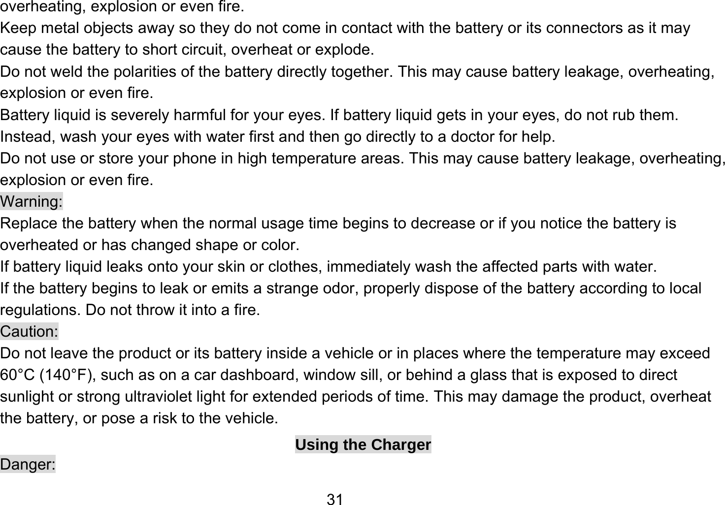   31overheating, explosion or even fire. Keep metal objects away so they do not come in contact with the battery or its connectors as it may cause the battery to short circuit, overheat or explode.   Do not weld the polarities of the battery directly together. This may cause battery leakage, overheating, explosion or even fire. Battery liquid is severely harmful for your eyes. If battery liquid gets in your eyes, do not rub them.   Instead, wash your eyes with water first and then go directly to a doctor for help. Do not use or store your phone in high temperature areas. This may cause battery leakage, overheating, explosion or even fire. Warning: Replace the battery when the normal usage time begins to decrease or if you notice the battery is overheated or has changed shape or color.   If battery liquid leaks onto your skin or clothes, immediately wash the affected parts with water.   If the battery begins to leak or emits a strange odor, properly dispose of the battery according to local regulations. Do not throw it into a fire.   Caution: Do not leave the product or its battery inside a vehicle or in places where the temperature may exceed 60°C (140°F), such as on a car dashboard, window sill, or behind a glass that is exposed to direct sunlight or strong ultraviolet light for extended periods of time. This may damage the product, overheat the battery, or pose a risk to the vehicle.   Using the Charger Danger: 