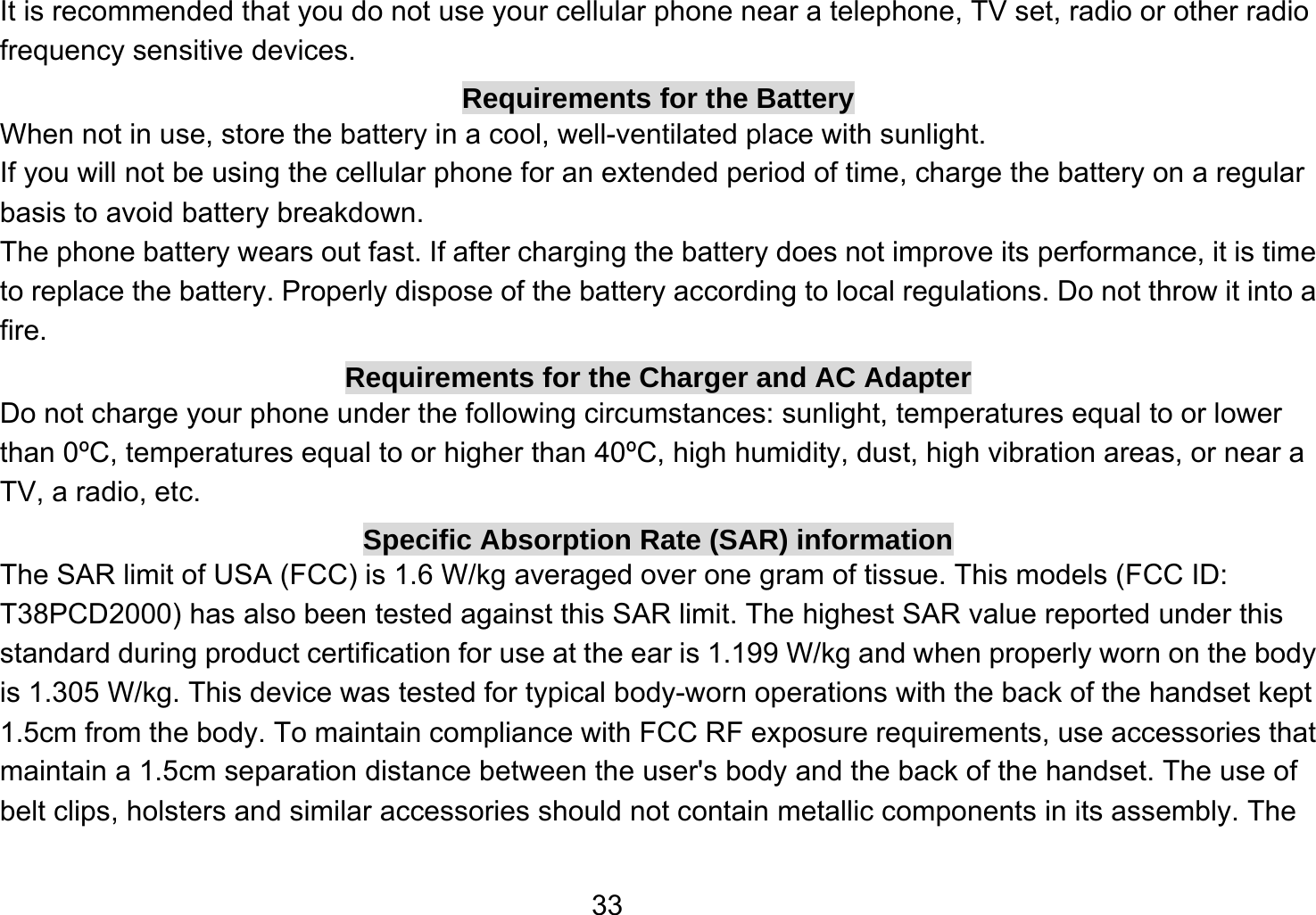   33It is recommended that you do not use your cellular phone near a telephone, TV set, radio or other radio frequency sensitive devices. Requirements for the Battery When not in use, store the battery in a cool, well-ventilated place with sunlight. If you will not be using the cellular phone for an extended period of time, charge the battery on a regular basis to avoid battery breakdown. The phone battery wears out fast. If after charging the battery does not improve its performance, it is time to replace the battery. Properly dispose of the battery according to local regulations. Do not throw it into a fire. Requirements for the Charger and AC Adapter Do not charge your phone under the following circumstances: sunlight, temperatures equal to or lower than 0ºC, temperatures equal to or higher than 40ºC, high humidity, dust, high vibration areas, or near a TV, a radio, etc. Specific Absorption Rate (SAR) information The SAR limit of USA (FCC) is 1.6 W/kg averaged over one gram of tissue. This models (FCC ID: T38PCD2000) has also been tested against this SAR limit. The highest SAR value reported under this standard during product certification for use at the ear is 1.199 W/kg and when properly worn on the body is 1.305 W/kg. This device was tested for typical body-worn operations with the back of the handset kept 1.5cm from the body. To maintain compliance with FCC RF exposure requirements, use accessories that maintain a 1.5cm separation distance between the user&apos;s body and the back of the handset. The use of belt clips, holsters and similar accessories should not contain metallic components in its assembly. The 