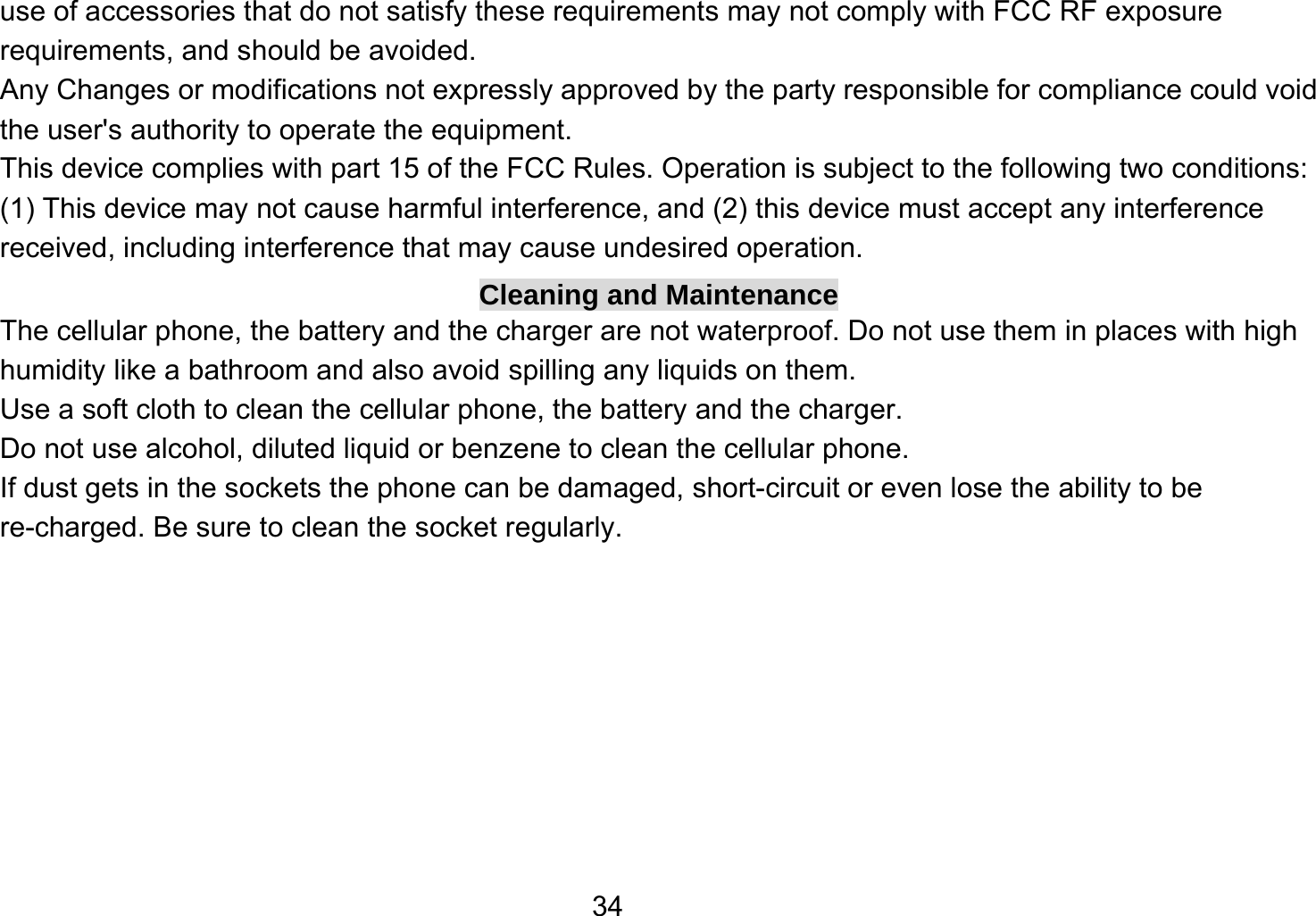   34use of accessories that do not satisfy these requirements may not comply with FCC RF exposure requirements, and should be avoided. Any Changes or modifications not expressly approved by the party responsible for compliance could void the user&apos;s authority to operate the equipment. This device complies with part 15 of the FCC Rules. Operation is subject to the following two conditions: (1) This device may not cause harmful interference, and (2) this device must accept any interference received, including interference that may cause undesired operation. Cleaning and Maintenance The cellular phone, the battery and the charger are not waterproof. Do not use them in places with high humidity like a bathroom and also avoid spilling any liquids on them. Use a soft cloth to clean the cellular phone, the battery and the charger. Do not use alcohol, diluted liquid or benzene to clean the cellular phone. If dust gets in the sockets the phone can be damaged, short-circuit or even lose the ability to be re-charged. Be sure to clean the socket regularly. 