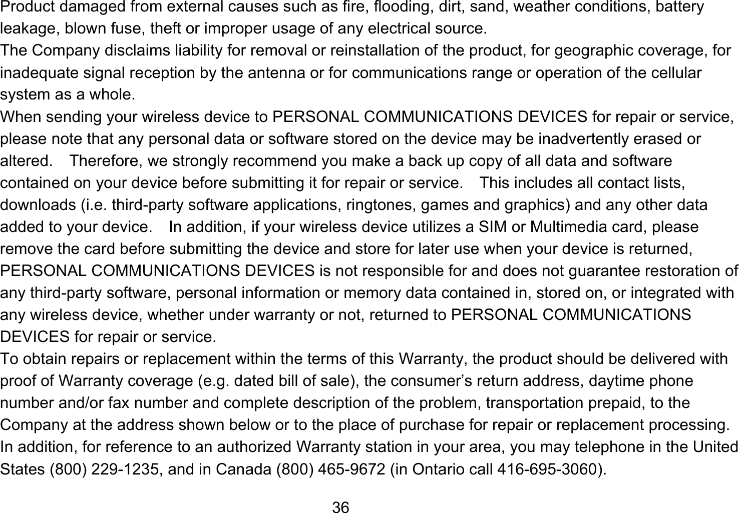   36Product damaged from external causes such as fire, flooding, dirt, sand, weather conditions, battery leakage, blown fuse, theft or improper usage of any electrical source. The Company disclaims liability for removal or reinstallation of the product, for geographic coverage, for inadequate signal reception by the antenna or for communications range or operation of the cellular system as a whole.   When sending your wireless device to PERSONAL COMMUNICATIONS DEVICES for repair or service, please note that any personal data or software stored on the device may be inadvertently erased or altered.    Therefore, we strongly recommend you make a back up copy of all data and software contained on your device before submitting it for repair or service.  This includes all contact lists, downloads (i.e. third-party software applications, ringtones, games and graphics) and any other data added to your device.    In addition, if your wireless device utilizes a SIM or Multimedia card, please remove the card before submitting the device and store for later use when your device is returned, PERSONAL COMMUNICATIONS DEVICES is not responsible for and does not guarantee restoration of any third-party software, personal information or memory data contained in, stored on, or integrated with any wireless device, whether under warranty or not, returned to PERSONAL COMMUNICATIONS DEVICES for repair or service.     To obtain repairs or replacement within the terms of this Warranty, the product should be delivered with proof of Warranty coverage (e.g. dated bill of sale), the consumer’s return address, daytime phone number and/or fax number and complete description of the problem, transportation prepaid, to the Company at the address shown below or to the place of purchase for repair or replacement processing.   In addition, for reference to an authorized Warranty station in your area, you may telephone in the United States (800) 229-1235, and in Canada (800) 465-9672 (in Ontario call 416-695-3060). 