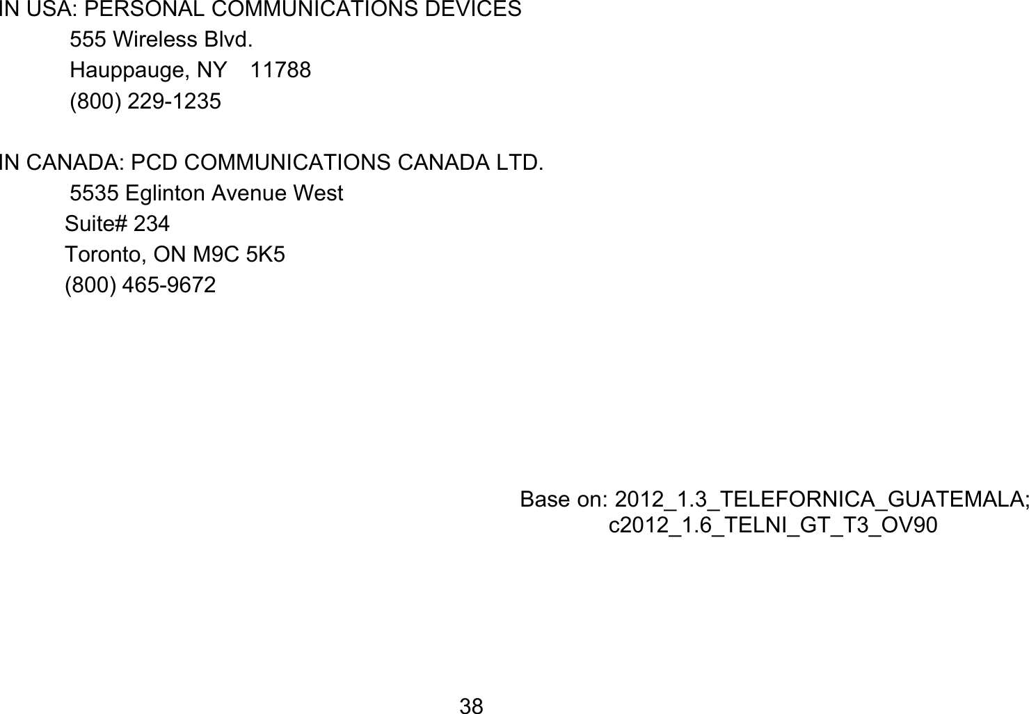   38IN USA: PERSONAL COMMUNICATIONS DEVICES   555 Wireless Blvd.   Hauppauge, NY  11788  (800) 229-1235  IN CANADA: PCD COMMUNICATIONS CANADA LTD.   5535 Eglinton Avenue West Suite# 234 Toronto, ON M9C 5K5 (800) 465-9672          Base on: 2012_1.3_TELEFORNICA_GUATEMALA; c2012_1.6_TELNI_GT_T3_OV90  