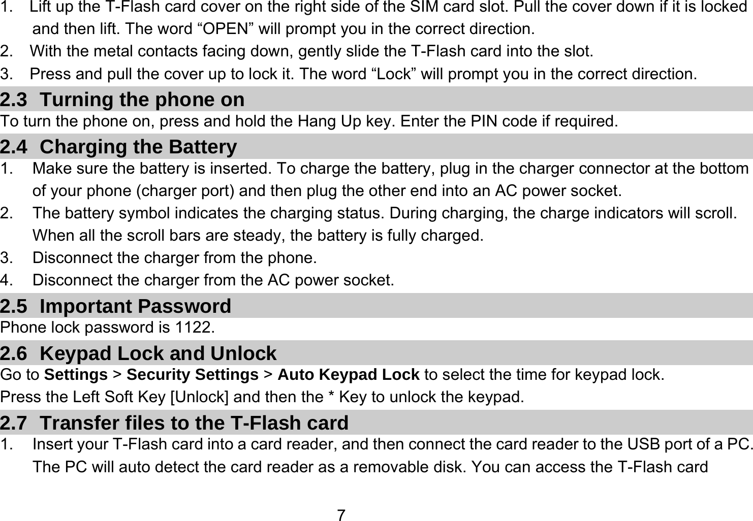   71.    Lift up the T-Flash card cover on the right side of the SIM card slot. Pull the cover down if it is locked and then lift. The word “OPEN” will prompt you in the correct direction. 2.  With the metal contacts facing down, gently slide the T-Flash card into the slot. 3.    Press and pull the cover up to lock it. The word “Lock” will prompt you in the correct direction. 2.3 Turning the phone on To turn the phone on, press and hold the Hang Up key. Enter the PIN code if required. 2.4  Charging the Battery 1.  Make sure the battery is inserted. To charge the battery, plug in the charger connector at the bottom of your phone (charger port) and then plug the other end into an AC power socket. 2.  The battery symbol indicates the charging status. During charging, the charge indicators will scroll. When all the scroll bars are steady, the battery is fully charged.   3.  Disconnect the charger from the phone. 4.  Disconnect the charger from the AC power socket. 2.5 Important Password Phone lock password is 1122. 2.6  Keypad Lock and Unlock Go to Settings &gt; Security Settings &gt; Auto Keypad Lock to select the time for keypad lock. Press the Left Soft Key [Unlock] and then the * Key to unlock the keypad. 2.7  Transfer files to the T-Flash card 1.  Insert your T-Flash card into a card reader, and then connect the card reader to the USB port of a PC. The PC will auto detect the card reader as a removable disk. You can access the T-Flash card 