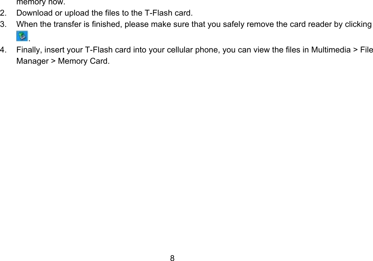   8memory now. 2.  Download or upload the files to the T-Flash card. 3.  When the transfer is finished, please make sure that you safely remove the card reader by clicking . 4.  Finally, insert your T-Flash card into your cellular phone, you can view the files in Multimedia &gt; File Manager &gt; Memory Card.  