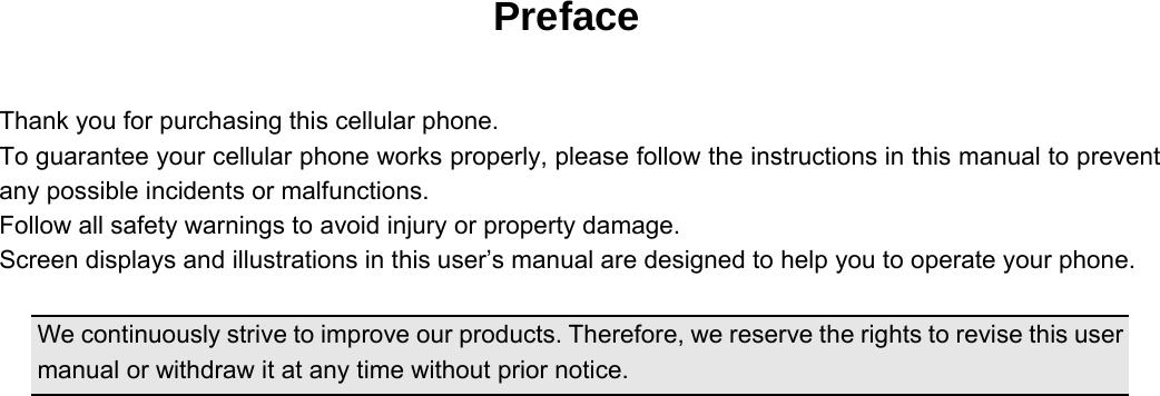   Preface  Thank you for purchasing this cellular phone. To guarantee your cellular phone works properly, please follow the instructions in this manual to prevent any possible incidents or malfunctions. Follow all safety warnings to avoid injury or property damage. Screen displays and illustrations in this user’s manual are designed to help you to operate your phone.  We continuously strive to improve our products. Therefore, we reserve the rights to revise this user manual or withdraw it at any time without prior notice.    