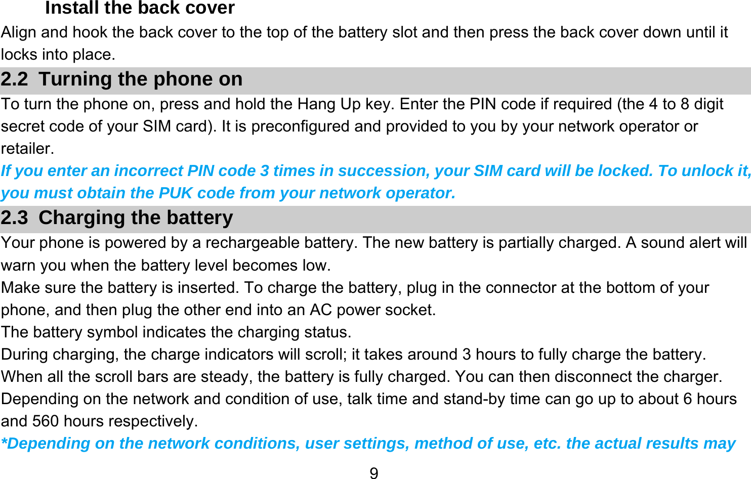       9Install the back cover Align and hook the back cover to the top of the battery slot and then press the back cover down until it locks into place. 2.2 Turning the phone on To turn the phone on, press and hold the Hang Up key. Enter the PIN code if required (the 4 to 8 digit secret code of your SIM card). It is preconfigured and provided to you by your network operator or retailer.  If you enter an incorrect PIN code 3 times in succession, your SIM card will be locked. To unlock it, you must obtain the PUK code from your network operator. 2.3 Charging the battery Your phone is powered by a rechargeable battery. The new battery is partially charged. A sound alert will warn you when the battery level becomes low. Make sure the battery is inserted. To charge the battery, plug in the connector at the bottom of your phone, and then plug the other end into an AC power socket. The battery symbol indicates the charging status. During charging, the charge indicators will scroll; it takes around 3 hours to fully charge the battery. When all the scroll bars are steady, the battery is fully charged. You can then disconnect the charger. Depending on the network and condition of use, talk time and stand-by time can go up to about 6 hours and 560 hours respectively. *Depending on the network conditions, user settings, method of use, etc. the actual results may 