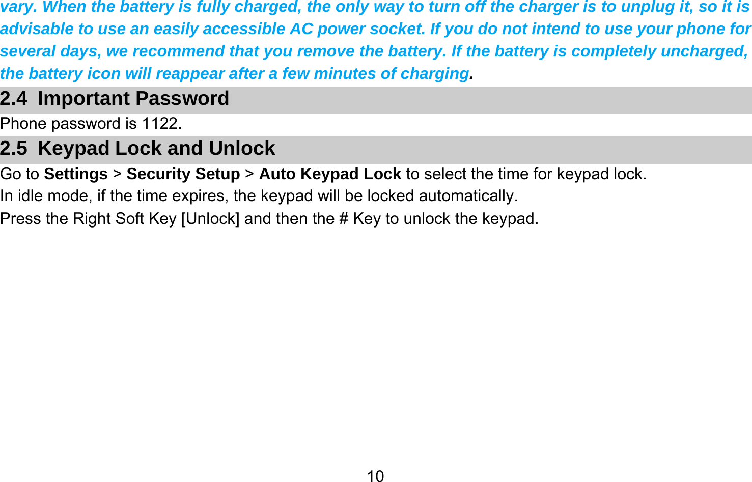       10vary. When the battery is fully charged, the only way to turn off the charger is to unplug it, so it is advisable to use an easily accessible AC power socket. If you do not intend to use your phone for several days, we recommend that you remove the battery. If the battery is completely uncharged, the battery icon will reappear after a few minutes of charging. 2.4 Important Password Phone password is 1122. 2.5  Keypad Lock and Unlock Go to Settings &gt; Security Setup &gt; Auto Keypad Lock to select the time for keypad lock. In idle mode, if the time expires, the keypad will be locked automatically. Press the Right Soft Key [Unlock] and then the # Key to unlock the keypad.  