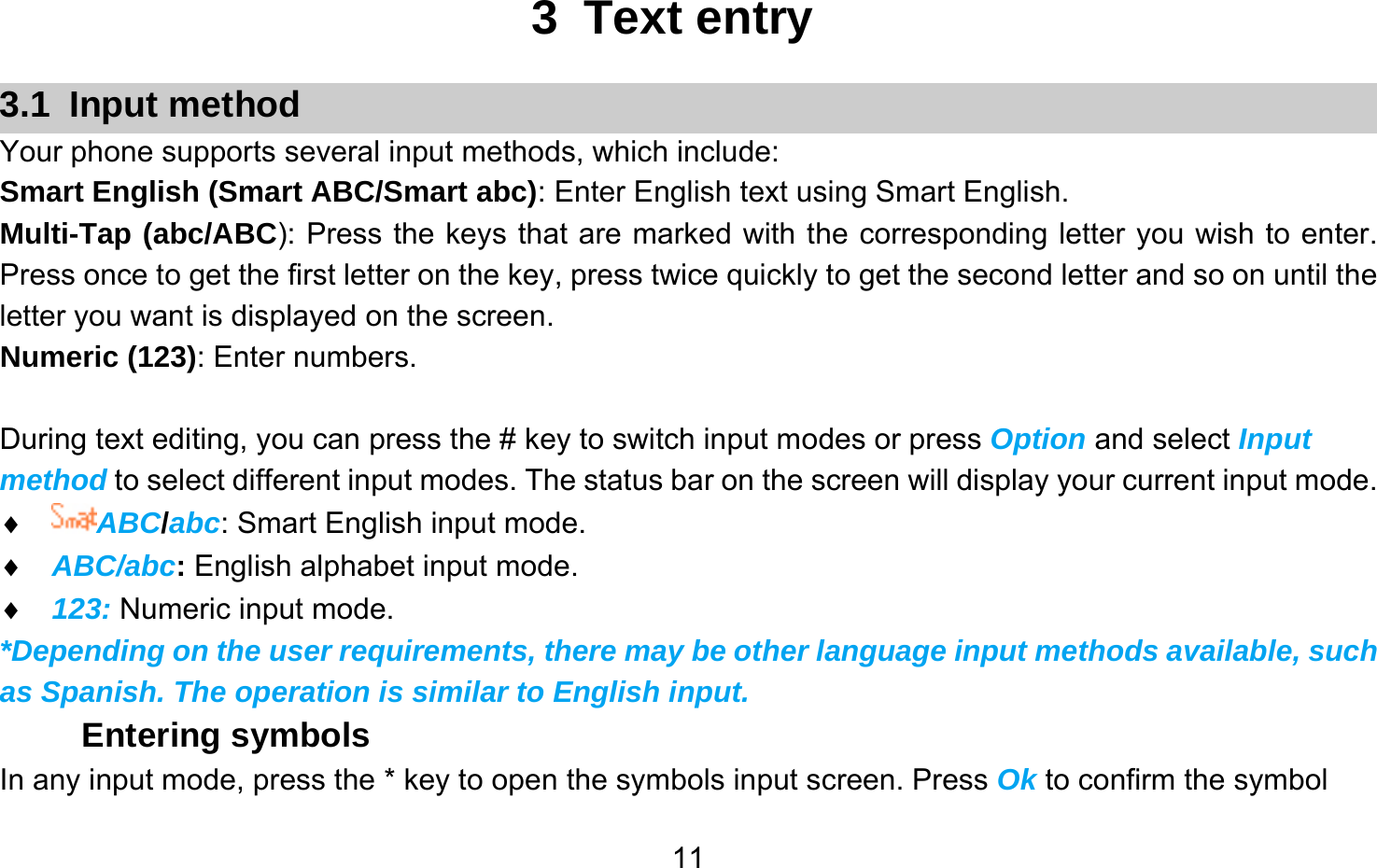       113 Text entry 3.1 Input method Your phone supports several input methods, which include: Smart English (Smart ABC/Smart abc): Enter English text using Smart English. Multi-Tap (abc/ABC): Press the keys that are marked with the corresponding letter you wish to enter. Press once to get the first letter on the key, press twice quickly to get the second letter and so on until the letter you want is displayed on the screen. Numeric (123): Enter numbers.  During text editing, you can press the # key to switch input modes or press Option and select Input method to select different input modes. The status bar on the screen will display your current input mode. ♦ ABC/abc: Smart English input mode. ♦ ABC/abc: English alphabet input mode. ♦ 123: Numeric input mode. *Depending on the user requirements, there may be other language input methods available, such as Spanish. The operation is similar to English input. Entering symbols In any input mode, press the * key to open the symbols input screen. Press Ok to confirm the symbol 