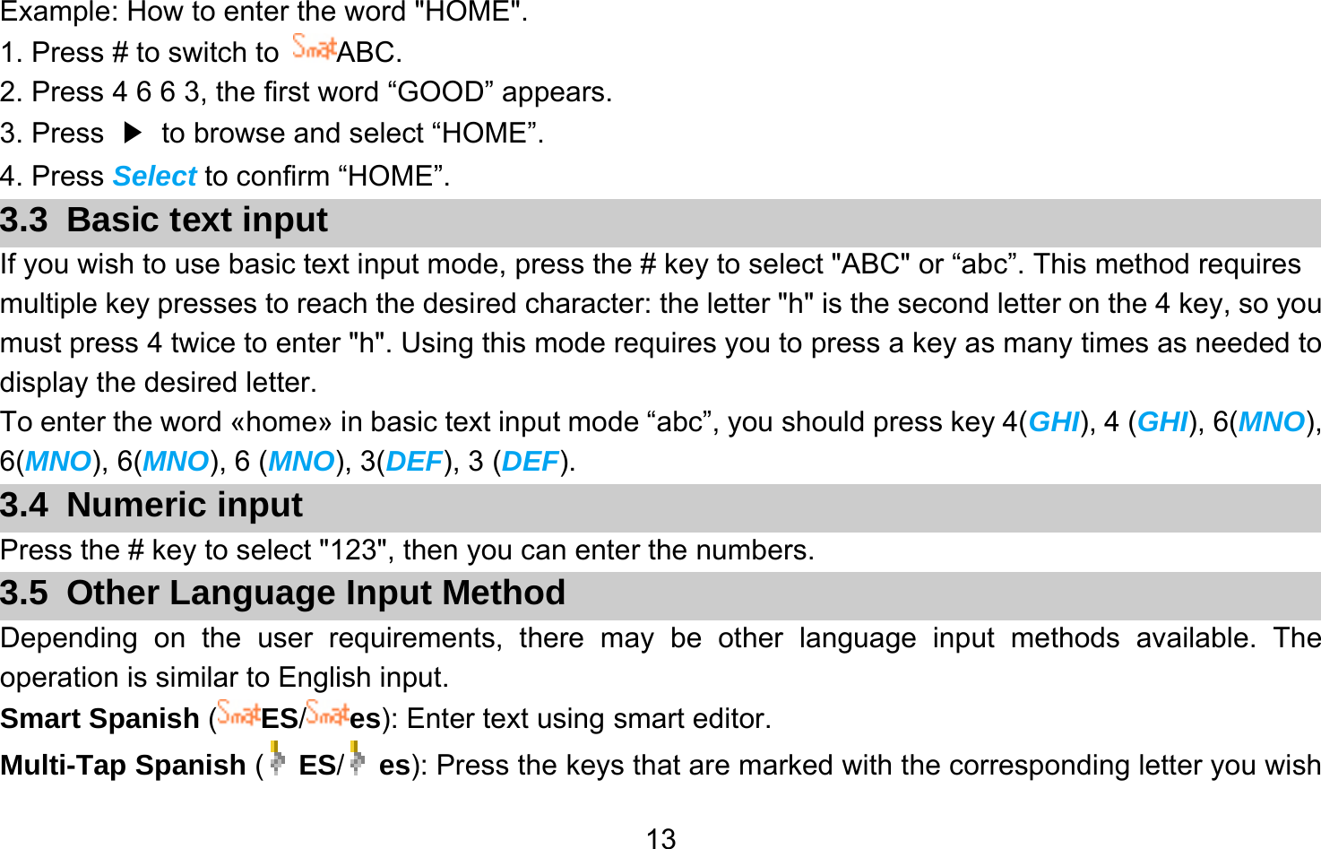       13Example: How to enter the word &quot;HOME&quot;. 1. Press # to switch to  ABC. 2. Press 4 6 6 3, the first word “GOOD” appears. 3. Press  ▶  to browse and select “HOME”. 4. Press Select to confirm “HOME”. 3.3 Basic text input If you wish to use basic text input mode, press the # key to select &quot;ABC&quot; or “abc”. This method requires multiple key presses to reach the desired character: the letter &quot;h&quot; is the second letter on the 4 key, so you must press 4 twice to enter &quot;h&quot;. Using this mode requires you to press a key as many times as needed to display the desired letter. To enter the word «home» in basic text input mode “abc”, you should press key 4(GHI), 4 (GHI), 6(MNO), 6(MNO), 6(MNO), 6 (MNO), 3(DEF), 3 (DEF). 3.4 Numeric input Press the # key to select &quot;123&quot;, then you can enter the numbers.   3.5  Other Language Input Method Depending on the user requirements, there may be other language input methods available. The operation is similar to English input. Smart Spanish (ES/es): Enter text using smart editor. Multi-Tap Spanish (  ES/   es): Press the keys that are marked with the corresponding letter you wish 