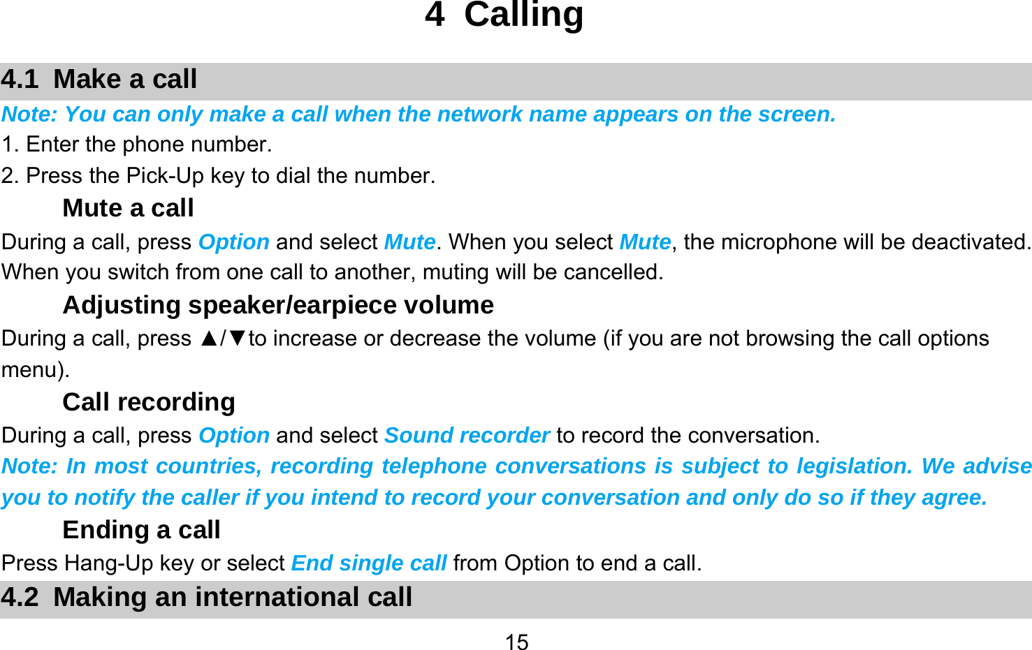       154 Calling 4.1  Make a call Note: You can only make a call when the network name appears on the screen. 1. Enter the phone number. 2. Press the Pick-Up key to dial the number. Mute a call During a call, press Option and select Mute. When you select Mute, the microphone will be deactivated. When you switch from one call to another, muting will be cancelled. Adjusting speaker/earpiece volume During a call, press ▲/▼to increase or decrease the volume (if you are not browsing the call options menu). Call recording During a call, press Option and select Sound recorder to record the conversation. Note: In most countries, recording telephone conversations is subject to legislation. We advise you to notify the caller if you intend to record your conversation and only do so if they agree. Ending a call Press Hang-Up key or select End single call from Option to end a call. 4.2  Making an international call 