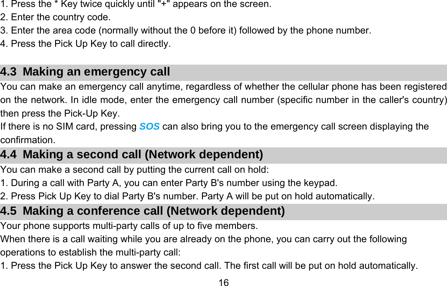       161. Press the * Key twice quickly until &quot;+&quot; appears on the screen. 2. Enter the country code. 3. Enter the area code (normally without the 0 before it) followed by the phone number. 4. Press the Pick Up Key to call directly.  4.3  Making an emergency call You can make an emergency call anytime, regardless of whether the cellular phone has been registered on the network. In idle mode, enter the emergency call number (specific number in the caller&apos;s country) then press the Pick-Up Key. If there is no SIM card, pressing SOS can also bring you to the emergency call screen displaying the confirmation. 4.4  Making a second call (Network dependent) You can make a second call by putting the current call on hold: 1. During a call with Party A, you can enter Party B&apos;s number using the keypad. 2. Press Pick Up Key to dial Party B&apos;s number. Party A will be put on hold automatically. 4.5  Making a conference call (Network dependent) Your phone supports multi-party calls of up to five members. When there is a call waiting while you are already on the phone, you can carry out the following operations to establish the multi-party call: 1. Press the Pick Up Key to answer the second call. The first call will be put on hold automatically. 