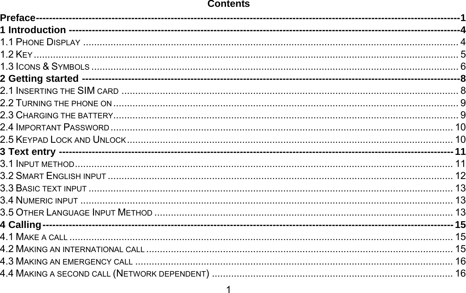       1Contents Preface --------------------------------------------------------------------------------------------------------------------------------- 11 Introduction ----------------------------------------------------------------------------------------------------------------------- 41.1 PHONE DISPLAY ......................................................................................................................................... 41.2 KEY ........................................................................................................................................................... 51.3 ICONS &amp; SYMBOLS ...................................................................................................................................... 62 Getting started ------------------------------------------------------------------------------------------------------------------- 82.1 INSERTING THE SIM CARD ........................................................................................................................... 82.2 TURNING THE PHONE ON .............................................................................................................................. 92.3 CHARGING THE BATTERY .............................................................................................................................. 92.4 IMPORTANT PASSWORD ............................................................................................................................. 102.5 KEYPAD LOCK AND UNLOCK ....................................................................................................................... 103 Text entry ------------------------------------------------------------------------------------------------------------------------ 113.1 INPUT METHOD .......................................................................................................................................... 113.2 SMART ENGLISH INPUT .............................................................................................................................. 123.3 BASIC TEXT INPUT ..................................................................................................................................... 133.4 NUMERIC INPUT ........................................................................................................................................ 133.5 OTHER LANGUAGE INPUT METHOD ............................................................................................................. 134 Calling ----------------------------------------------------------------------------------------------------------------------------- 154.1 MAKE A CALL ............................................................................................................................................ 154.2 MAKING AN INTERNATIONAL CALL ................................................................................................................ 154.3 MAKING AN EMERGENCY CALL .................................................................................................................... 164.4 MAKING A SECOND CALL (NETWORK DEPENDENT) ........................................................................................ 16
