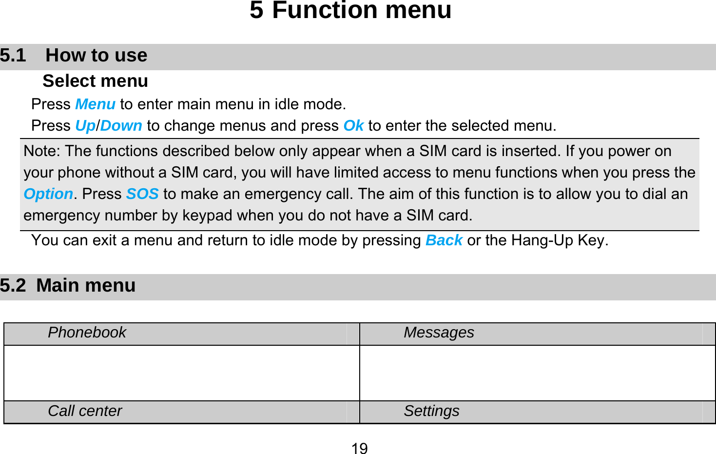       195 Function menu 5.1  How to use Select menu Press Menu to enter main menu in idle mode.   Press Up/Down to change menus and press Ok to enter the selected menu. Note: The functions described below only appear when a SIM card is inserted. If you power on your phone without a SIM card, you will have limited access to menu functions when you press the Option. Press SOS to make an emergency call. The aim of this function is to allow you to dial an emergency number by keypad when you do not have a SIM card.   You can exit a menu and return to idle mode by pressing Back or the Hang-Up Key.  5.2 Main menu  Phonebook Messages   Call center Settings 