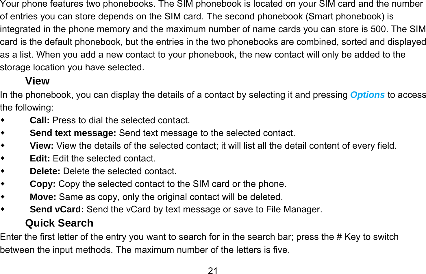       21Your phone features two phonebooks. The SIM phonebook is located on your SIM card and the number of entries you can store depends on the SIM card. The second phonebook (Smart phonebook) is integrated in the phone memory and the maximum number of name cards you can store is 500. The SIM card is the default phonebook, but the entries in the two phonebooks are combined, sorted and displayed as a list. When you add a new contact to your phonebook, the new contact will only be added to the storage location you have selected. View In the phonebook, you can display the details of a contact by selecting it and pressing Options to access the following:    Call: Press to dial the selected contact.  Send text message: Send text message to the selected contact.  View: View the details of the selected contact; it will list all the detail content of every field.  Edit: Edit the selected contact.  Delete: Delete the selected contact.  Copy: Copy the selected contact to the SIM card or the phone.  Move: Same as copy, only the original contact will be deleted.  Send vCard: Send the vCard by text message or save to File Manager. Quick Search Enter the first letter of the entry you want to search for in the search bar; press the # Key to switch between the input methods. The maximum number of the letters is five. 