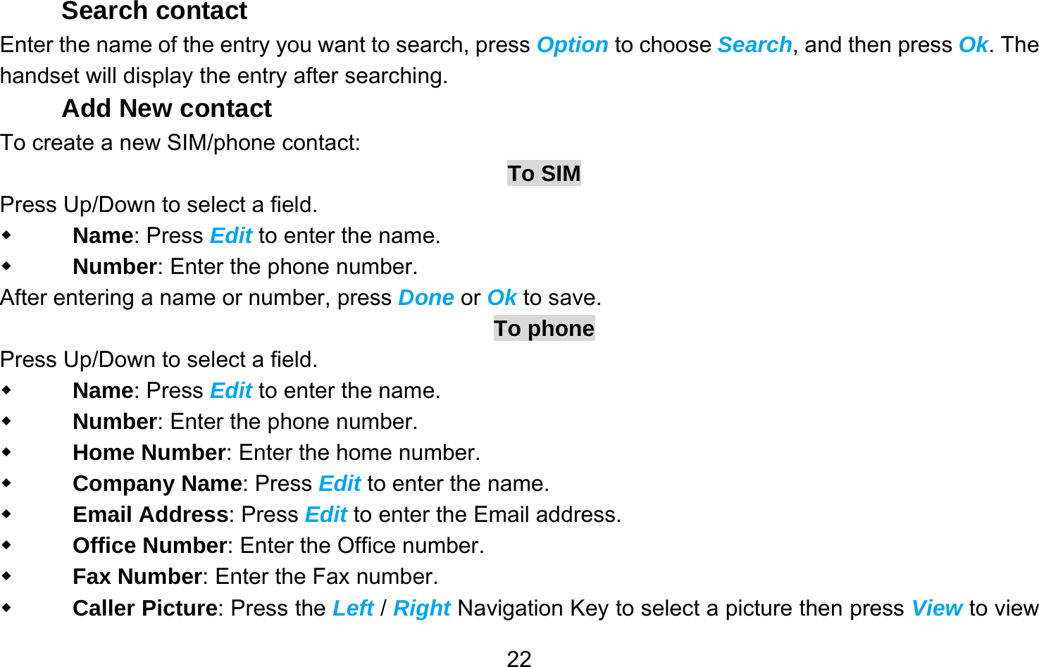       22Search contact Enter the name of the entry you want to search, press Option to choose Search, and then press Ok. The handset will display the entry after searching. Add New contact To create a new SIM/phone contact: To SIM Press Up/Down to select a field.  Name: Press Edit to enter the name.  Number: Enter the phone number. After entering a name or number, press Done or Ok to save.   To phone Press Up/Down to select a field.  Name: Press Edit to enter the name.  Number: Enter the phone number.  Home Number: Enter the home number.  Company Name: Press Edit to enter the name.  Email Address: Press Edit to enter the Email address.  Office Number: Enter the Office number.  Fax Number: Enter the Fax number.  Caller Picture: Press the Left / Right Navigation Key to select a picture then press View to view 