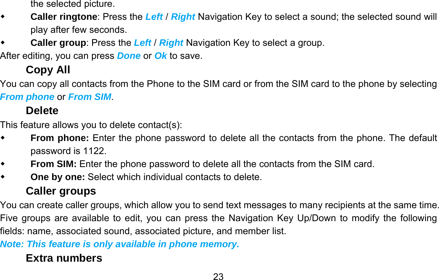       23the selected picture.  Caller ringtone: Press the Left / Right Navigation Key to select a sound; the selected sound will play after few seconds.  Caller group: Press the Left / Right Navigation Key to select a group. After editing, you can press Done or Ok to save. Copy All You can copy all contacts from the Phone to the SIM card or from the SIM card to the phone by selecting From phone or From SIM. Delete This feature allows you to delete contact(s):  From phone: Enter the phone password to delete all the contacts from the phone. The default password is 1122.  From SIM: Enter the phone password to delete all the contacts from the SIM card.  One by one: Select which individual contacts to delete. Caller groups You can create caller groups, which allow you to send text messages to many recipients at the same time. Five groups are available to edit, you can press the Navigation Key Up/Down to modify the following fields: name, associated sound, associated picture, and member list. Note: This feature is only available in phone memory. Extra numbers 