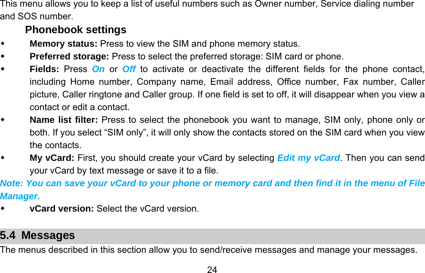       24This menu allows you to keep a list of useful numbers such as Owner number, Service dialing number and SOS number. Phonebook settings  Memory status: Press to view the SIM and phone memory status.  Preferred storage: Press to select the preferred storage: SIM card or phone.  Fields:  Press  On or Off to activate or deactivate the different fields for the phone contact, including Home number, Company name, Email address, Office number, Fax number, Caller picture, Caller ringtone and Caller group. If one field is set to off, it will disappear when you view a contact or edit a contact.    Name list filter: Press to select the phonebook you want to manage, SIM only, phone only or both. If you select “SIM only”, it will only show the contacts stored on the SIM card when you view the contacts.  My vCard: First, you should create your vCard by selecting Edit my vCard. Then you can send your vCard by text message or save it to a file. Note: You can save your vCard to your phone or memory card and then find it in the menu of File Manager.  vCard version: Select the vCard version.  5.4 Messages The menus described in this section allow you to send/receive messages and manage your messages.  