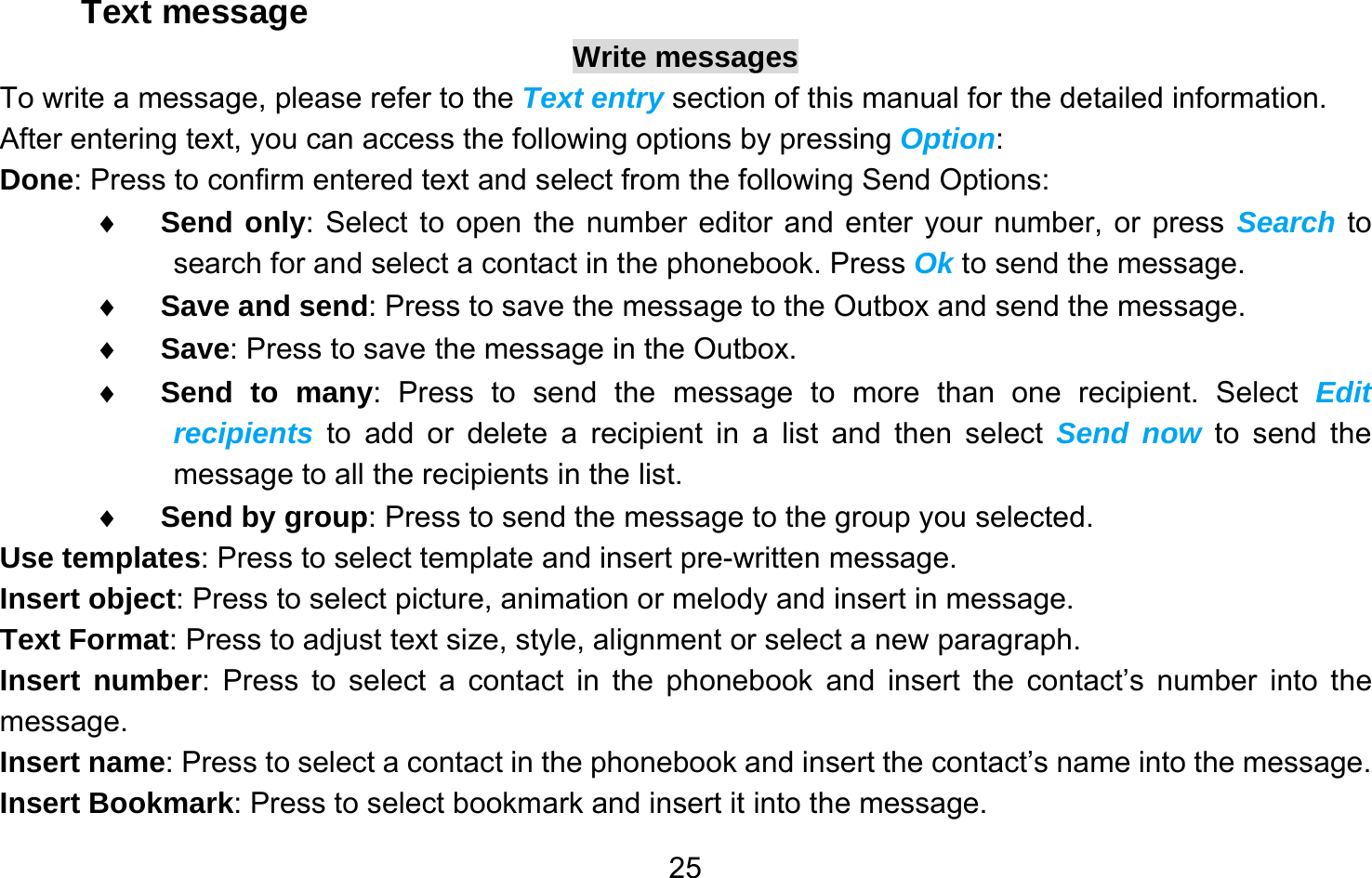       25Text message Write messages To write a message, please refer to the Text entry section of this manual for the detailed information. After entering text, you can access the following options by pressing Option: Done: Press to confirm entered text and select from the following Send Options: ♦ Send only: Select to open the number editor and enter your number, or press Search to search for and select a contact in the phonebook. Press Ok to send the message. ♦ Save and send: Press to save the message to the Outbox and send the message. ♦ Save: Press to save the message in the Outbox. ♦ Send to many: Press to send the message to more than one recipient. Select Edit recipients to add or delete a recipient in a list and then select Send now to send the message to all the recipients in the list. ♦ Send by group: Press to send the message to the group you selected. Use templates: Press to select template and insert pre-written message. Insert object: Press to select picture, animation or melody and insert in message. Text Format: Press to adjust text size, style, alignment or select a new paragraph. Insert number: Press to select a contact in the phonebook and insert the contact’s number into the message. Insert name: Press to select a contact in the phonebook and insert the contact’s name into the message. Insert Bookmark: Press to select bookmark and insert it into the message. 