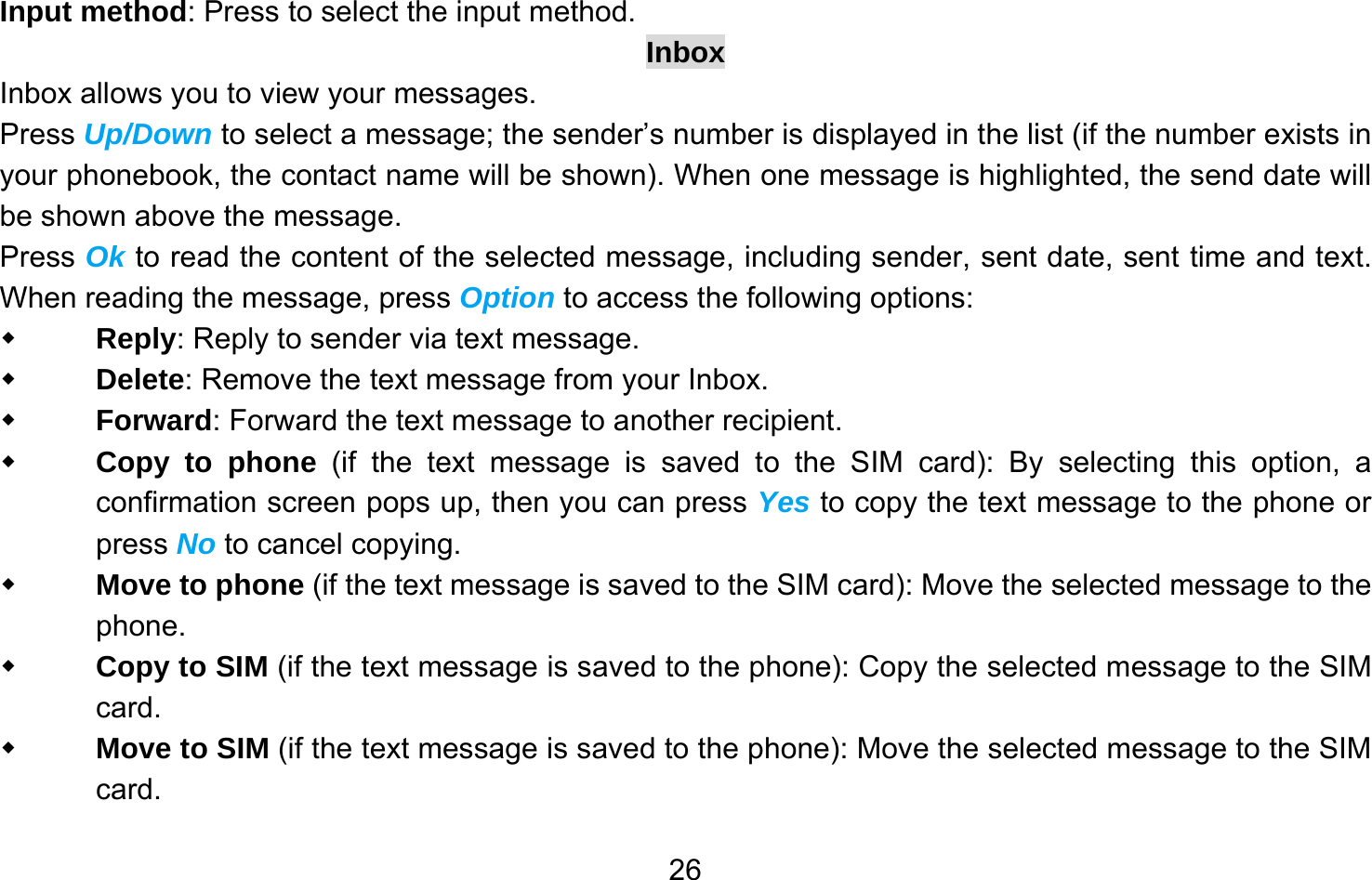       26Input method: Press to select the input method. Inbox Inbox allows you to view your messages.   Press Up/Down to select a message; the sender’s number is displayed in the list (if the number exists in your phonebook, the contact name will be shown). When one message is highlighted, the send date will be shown above the message.   Press Ok to read the content of the selected message, including sender, sent date, sent time and text. When reading the message, press Option to access the following options:  Reply: Reply to sender via text message.  Delete: Remove the text message from your Inbox.  Forward: Forward the text message to another recipient.  Copy to phone (if the text message is saved to the SIM card): By selecting this option, a confirmation screen pops up, then you can press Yes to copy the text message to the phone or press No to cancel copying.  Move to phone (if the text message is saved to the SIM card): Move the selected message to the phone.  Copy to SIM (if the text message is saved to the phone): Copy the selected message to the SIM card.  Move to SIM (if the text message is saved to the phone): Move the selected message to the SIM card. 