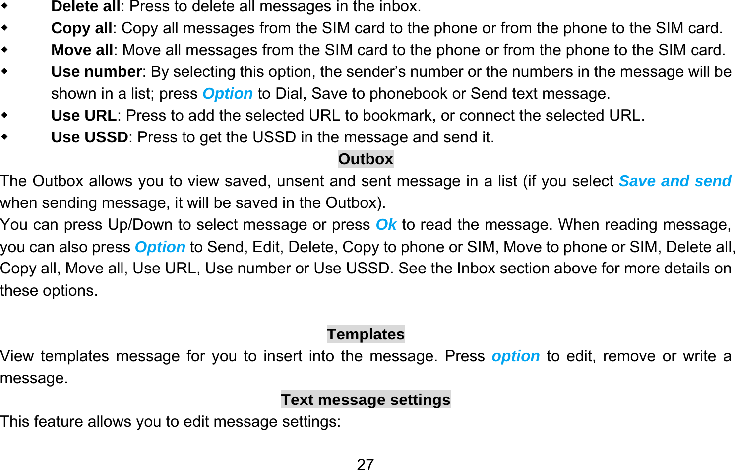       27 Delete all: Press to delete all messages in the inbox.  Copy all: Copy all messages from the SIM card to the phone or from the phone to the SIM card.  Move all: Move all messages from the SIM card to the phone or from the phone to the SIM card.  Use number: By selecting this option, the sender’s number or the numbers in the message will be shown in a list; press Option to Dial, Save to phonebook or Send text message.  Use URL: Press to add the selected URL to bookmark, or connect the selected URL.  Use USSD: Press to get the USSD in the message and send it. Outbox The Outbox allows you to view saved, unsent and sent message in a list (if you select Save and send when sending message, it will be saved in the Outbox). You can press Up/Down to select message or press Ok to read the message. When reading message, you can also press Option to Send, Edit, Delete, Copy to phone or SIM, Move to phone or SIM, Delete all, Copy all, Move all, Use URL, Use number or Use USSD. See the Inbox section above for more details on these options.  Templates View templates message for you to insert into the message. Press option to edit, remove or write a message. Text message settings This feature allows you to edit message settings: 