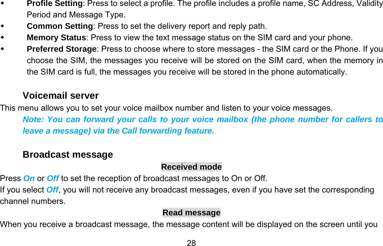       28 Profile Setting: Press to select a profile. The profile includes a profile name, SC Address, Validity Period and Message Type.  Common Setting: Press to set the delivery report and reply path.  Memory Status: Press to view the text message status on the SIM card and your phone.  Preferred Storage: Press to choose where to store messages - the SIM card or the Phone. If you choose the SIM, the messages you receive will be stored on the SIM card, when the memory in the SIM card is full, the messages you receive will be stored in the phone automatically.  Voicemail server This menu allows you to set your voice mailbox number and listen to your voice messages. Note: You can forward your calls to your voice mailbox (the phone number for callers to leave a message) via the Call forwarding feature.  Broadcast message Received mode Press On or Off to set the reception of broadcast messages to On or Off.   If you select Off, you will not receive any broadcast messages, even if you have set the corresponding channel numbers. Read message When you receive a broadcast message, the message content will be displayed on the screen until you 