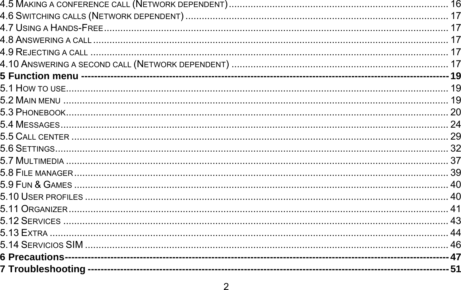       24.5 MAKING A CONFERENCE CALL (NETWORK DEPENDENT) ................................................................................. 164.6 SWITCHING CALLS (NETWORK DEPENDENT) ................................................................................................. 174.7 USING A HANDS-FREE ............................................................................................................................... 174.8 ANSWERING A CALL ................................................................................................................................... 174.9 REJECTING A CALL .................................................................................................................................... 174.10 ANSWERING A SECOND CALL (NETWORK DEPENDENT) ................................................................................ 175 Function menu ----------------------------------------------------------------------------------------------------------------- 195.1 HOW TO USE............................................................................................................................................. 195.2 MAIN MENU .............................................................................................................................................. 195.3 PHONEBOOK ............................................................................................................................................. 205.4 MESSAGES ............................................................................................................................................... 245.5 CALL CENTER ........................................................................................................................................... 295.6 SETTINGS ................................................................................................................................................. 325.7 MULTIMEDIA ............................................................................................................................................. 375.8 FILE MANAGER .......................................................................................................................................... 395.9 FUN &amp; GAMES .......................................................................................................................................... 405.10 USER PROFILES ...................................................................................................................................... 405.11 ORGANIZER ............................................................................................................................................ 415.12 SERVICES .............................................................................................................................................. 435.13 EXTRA ................................................................................................................................................... 445.14 SERVICIOS SIM ...................................................................................................................................... 466 Precautions ---------------------------------------------------------------------------------------------------------------------- 477 Troubleshooting --------------------------------------------------------------------------------------------------------------- 51