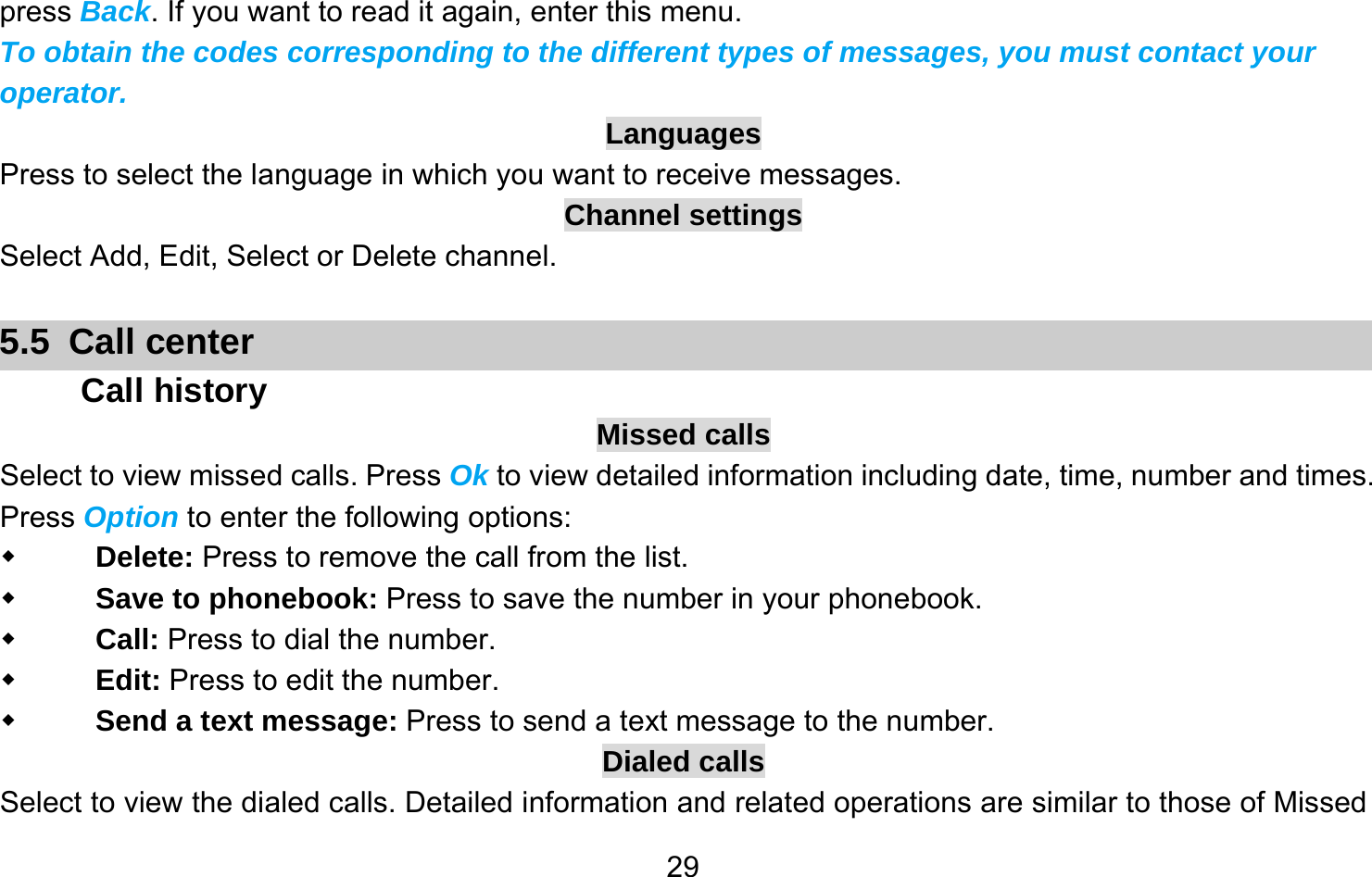       29press Back. If you want to read it again, enter this menu. To obtain the codes corresponding to the different types of messages, you must contact your operator. Languages Press to select the language in which you want to receive messages. Channel settings Select Add, Edit, Select or Delete channel.  5.5 Call center Call history Missed calls Select to view missed calls. Press Ok to view detailed information including date, time, number and times. Press Option to enter the following options:  Delete: Press to remove the call from the list.  Save to phonebook: Press to save the number in your phonebook.  Call: Press to dial the number.  Edit: Press to edit the number.  Send a text message: Press to send a text message to the number. Dialed calls Select to view the dialed calls. Detailed information and related operations are similar to those of Missed 