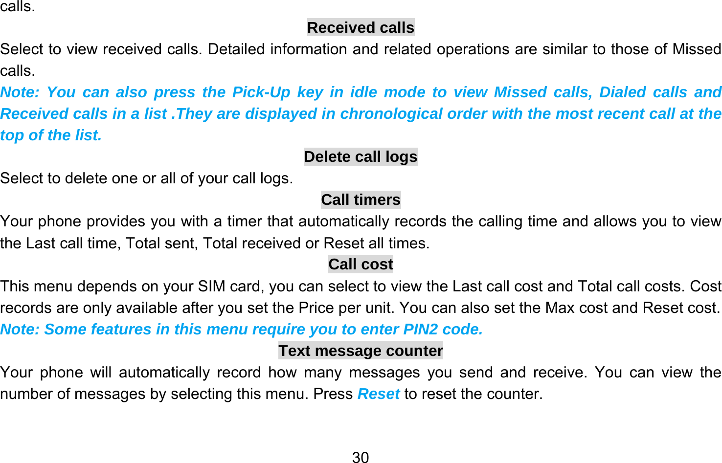       30calls. Received calls Select to view received calls. Detailed information and related operations are similar to those of Missed calls. Note: You can also press the Pick-Up key in idle mode to view Missed calls, Dialed calls and Received calls in a list .They are displayed in chronological order with the most recent call at the top of the list. Delete call logs Select to delete one or all of your call logs. Call timers Your phone provides you with a timer that automatically records the calling time and allows you to view the Last call time, Total sent, Total received or Reset all times. Call cost This menu depends on your SIM card, you can select to view the Last call cost and Total call costs. Cost records are only available after you set the Price per unit. You can also set the Max cost and Reset cost. Note: Some features in this menu require you to enter PIN2 code. Text message counter Your phone will automatically record how many messages you send and receive. You can view the number of messages by selecting this menu. Press Reset to reset the counter. 