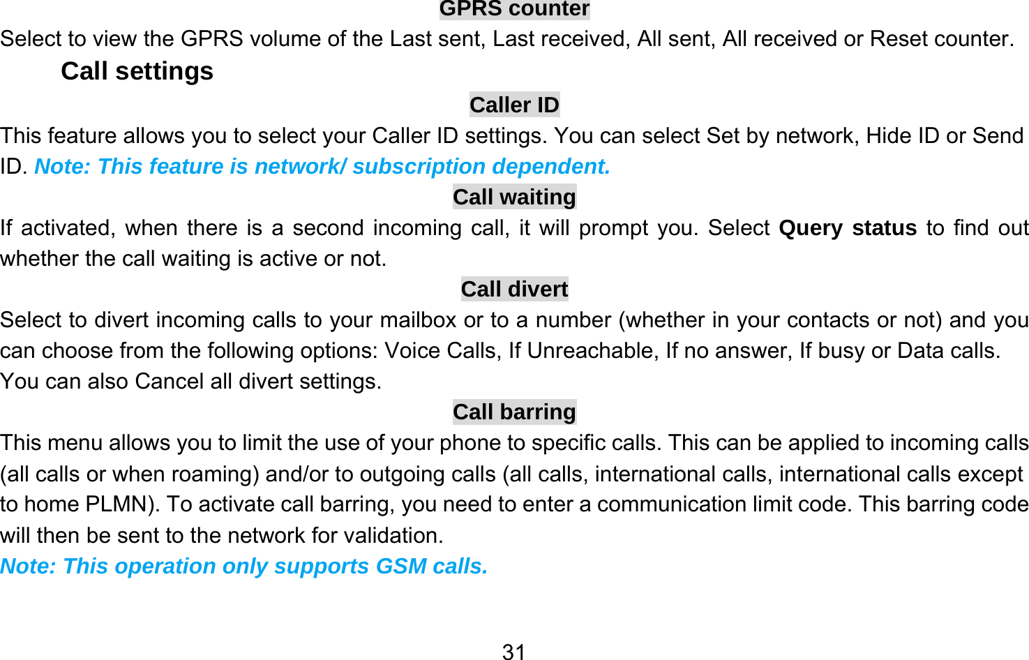       31GPRS counter Select to view the GPRS volume of the Last sent, Last received, All sent, All received or Reset counter. Call settings Caller ID This feature allows you to select your Caller ID settings. You can select Set by network, Hide ID or Send ID. Note: This feature is network/ subscription dependent. Call waiting If activated, when there is a second incoming call, it will prompt you. Select Query status to find out whether the call waiting is active or not. Call divert Select to divert incoming calls to your mailbox or to a number (whether in your contacts or not) and you can choose from the following options: Voice Calls, If Unreachable, If no answer, If busy or Data calls. You can also Cancel all divert settings. Call barring This menu allows you to limit the use of your phone to specific calls. This can be applied to incoming calls (all calls or when roaming) and/or to outgoing calls (all calls, international calls, international calls except to home PLMN). To activate call barring, you need to enter a communication limit code. This barring code will then be sent to the network for validation. Note: This operation only supports GSM calls. 