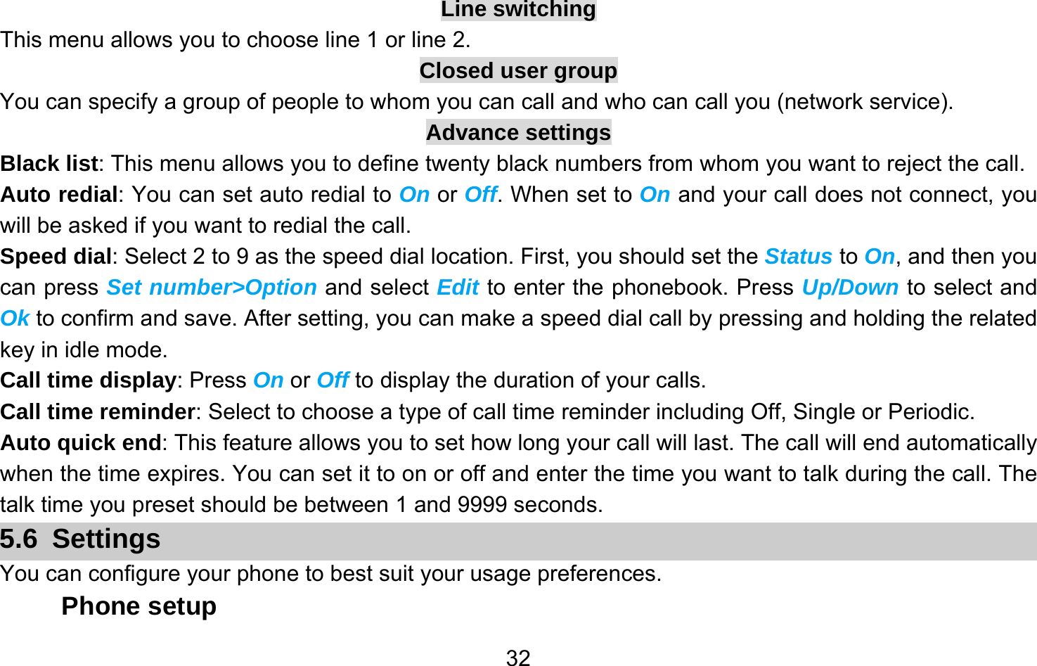       32Line switching This menu allows you to choose line 1 or line 2. Closed user group You can specify a group of people to whom you can call and who can call you (network service). Advance settings Black list: This menu allows you to define twenty black numbers from whom you want to reject the call. Auto redial: You can set auto redial to On or Off. When set to On and your call does not connect, you will be asked if you want to redial the call. Speed dial: Select 2 to 9 as the speed dial location. First, you should set the Status to On, and then you can press Set number&gt;Option and select Edit to enter the phonebook. Press Up/Down to select and Ok to confirm and save. After setting, you can make a speed dial call by pressing and holding the related key in idle mode. Call time display: Press On or Off to display the duration of your calls. Call time reminder: Select to choose a type of call time reminder including Off, Single or Periodic. Auto quick end: This feature allows you to set how long your call will last. The call will end automatically when the time expires. You can set it to on or off and enter the time you want to talk during the call. The talk time you preset should be between 1 and 9999 seconds. 5.6 Settings You can configure your phone to best suit your usage preferences. Phone setup 