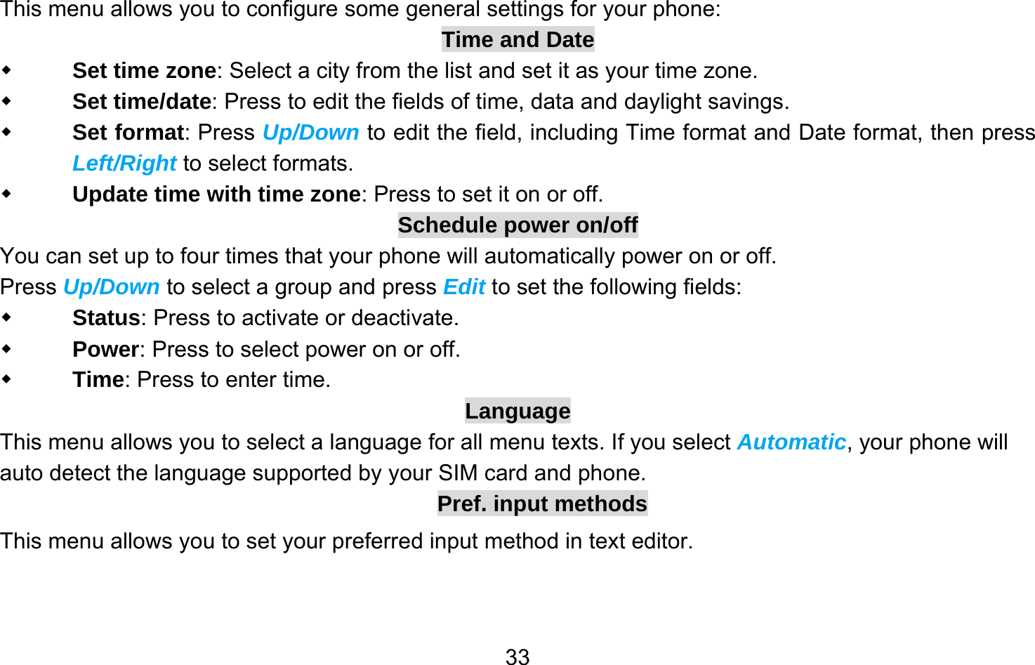       33This menu allows you to configure some general settings for your phone: Time and Date  Set time zone: Select a city from the list and set it as your time zone.  Set time/date: Press to edit the fields of time, data and daylight savings.  Set format: Press Up/Down to edit the field, including Time format and Date format, then press Left/Right to select formats.  Update time with time zone: Press to set it on or off. Schedule power on/off You can set up to four times that your phone will automatically power on or off. Press Up/Down to select a group and press Edit to set the following fields:  Status: Press to activate or deactivate.  Power: Press to select power on or off.  Time: Press to enter time. Language This menu allows you to select a language for all menu texts. If you select Automatic, your phone will auto detect the language supported by your SIM card and phone. Pref. input methods This menu allows you to set your preferred input method in text editor.  